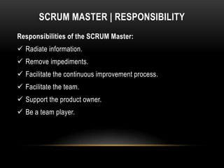 SCRUM MASTER | RESPONSIBILITY
Responsibilities of the SCRUM Master:
 Radiate information.
 Remove impediments.
 Facilitate the continuous improvement process.
 Facilitate the team.
 Support the product owner.
 Be a team player.
 