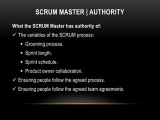 SCRUM MASTER | AUTHORITY
What the SCRUM Master has authority of:
 The variables of the SCRUM process:
    Grooming process.
    Sprint length.
    Sprint schedule.
    Product owner collaboration.
 Ensuring people follow the agreed process.
 Ensuring people follow the agreed team agreements.
 