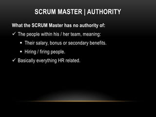 SCRUM MASTER | AUTHORITY
What the SCRUM Master has no authority of:
 The people within his / her team, meaning:
    Their salary, bonus or secondary benefits.
    Hiring / firing people.
 Basically everything HR related.
 