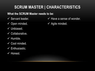 SCRUM MASTER | CHARACTERISTICS
What the SCRUM Master needs to be:
 Servant leader.             Have a sense of wonder.
 Open minded.                Agile minded.
 Unbiased.
 Collaborative.
 Humble.
 Cool minded.
 Enthusiastic.
 Honest.
 