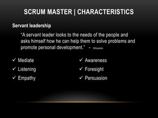 SCRUM MASTER | CHARACTERISTICS
Servant leadership
    “A servant leader looks to the needs of the people and
    asks himself how he can help them to solve problems and
    promote personal development.” - Wikipedia

 Mediate                        Awareness
 Listening                      Foresight
 Empathy                        Persuasion
 