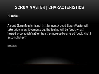 SCRUM MASTER | CHARACTERISTICS
Humble

A good ScrumMaster is not in it for ego. A good ScrumMaster will
take pride in achievements but the feeling will be “Look what I
helped accomplish” rather than the more self-centered “Look what I
accomplished.”

© Mike Cohn
 