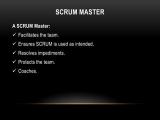 SCRUM MASTER
A SCRUM Master:
 Facilitates the team.
 Ensures SCRUM is used as intended.
 Resolves impediments.
 Protects the team.
 Coaches.
 