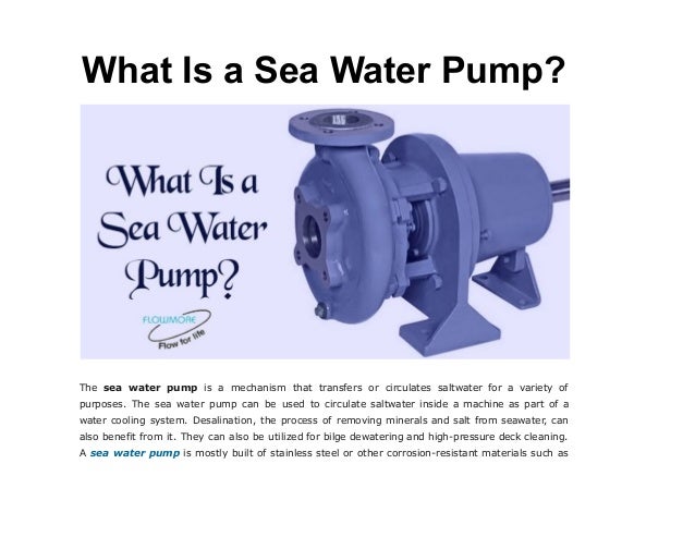 What Is a Sea Water Pump?
The sea water pump is a mechanism that transfers or circulates saltwater for a variety of
purposes. The sea water pump can be used to circulate saltwater inside a machine as part of a
water cooling system. Desalination, the process of removing minerals and salt from seawater, can
also benefit from it. They can also be utilized for bilge dewatering and high-pressure deck cleaning.
A sea water pump is mostly built of stainless steel or other corrosion-resistant materials such as
 