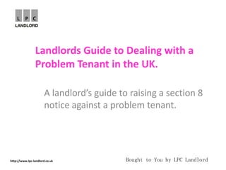 Landlords Guide to Dealing with a
                Problem Tenant in the UK.

                       A landlord’s guide to raising a section 8
                       notice against a problem tenant.




http://www.lpc-landlord.co.uk               Bought to You by LPC Landlord
 