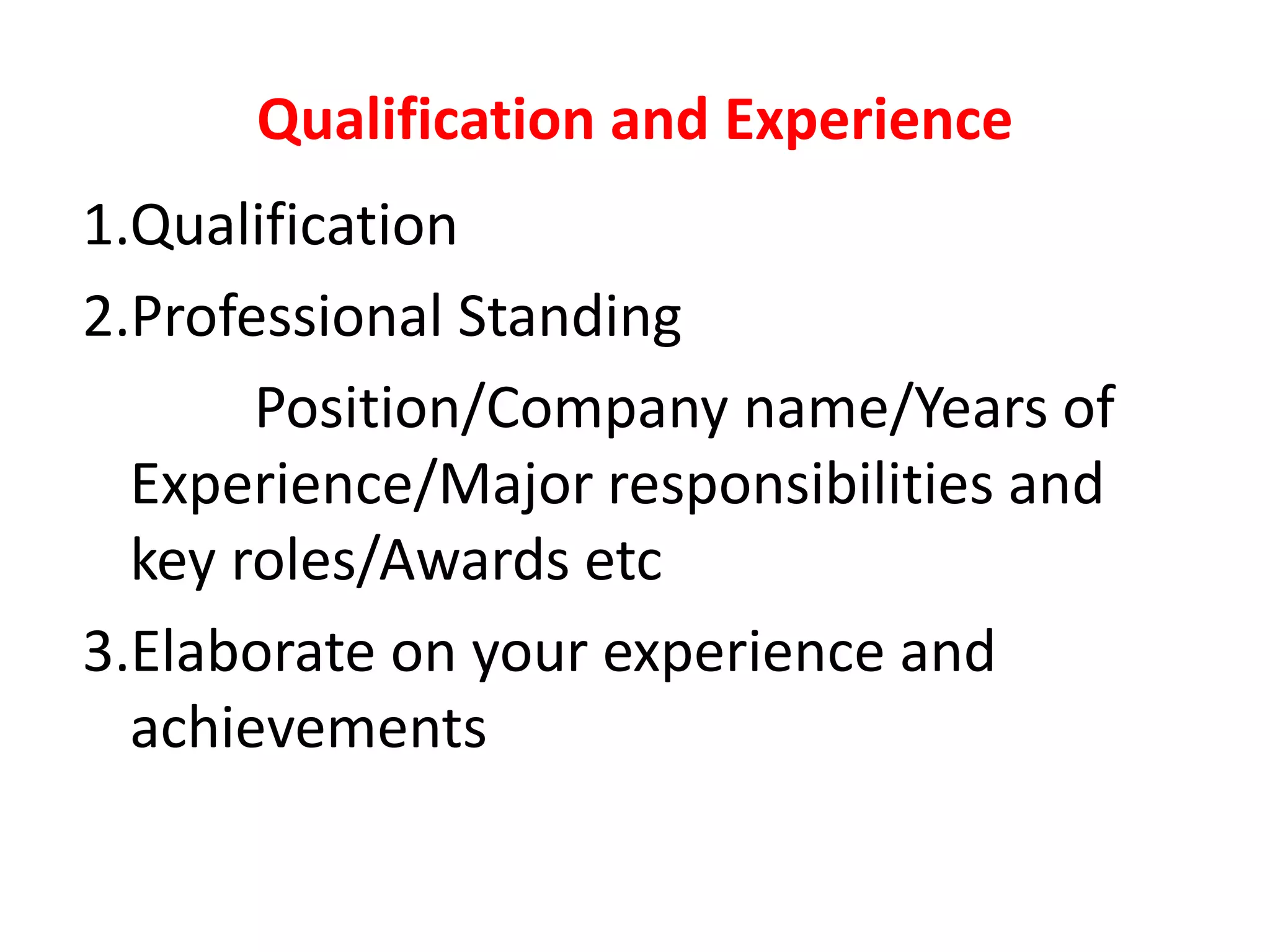 Qualification and Experience
1.Qualification
2.Professional Standing
Position/Company name/Years of
Experience/Major responsibilities and
key roles/Awards etc
3.Elaborate on your experience and
achievements
 