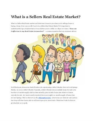 What  is  a  Sellers  Real  Estate  Market?
What  is  a  Sellers  Real  Estate  market  and  what  does  it  mean  to  you  when  you're  selling  a  home  or
buying  a  home.  How  can  you  tell  if  you're  in  a  Sellers  Real  Estate  Market?  It's  important  to
understand  the  type  of  market  that  we're  in  whether  you're  a  Seller  or  a  Buyer  of  a  home.  "How  can
it  affect  me  in  my  Real  Estate  transaction?"    -­  a  common  question  that  my  customers  ask  me.
You'll  find  most  cities  across  South  Florida  to  be  experiencing  a  Seller's  Market.  Here  in  Coral  Springs
Florida,  we  are  in  a  Seller's  Market.  Typically,  a  Seller's  Market  shows  available  homes  for  sale  to  be
less  than  a  6  months  supply  which  is  determined  by  prior  month's  home  sales  relative  to  homes
currently  for  sale.  As  I  most  recently  reported,  there  was  roughly  a  2  months  supply  of  homes  here
in  Coral  Springs.  This  is  referred  to  as  the  Absorption  rate;;  when  homes  are  listed  for  sale  (active),
how  long  will  these  homes  take  to  sell  based  upon  prior  closed  sales.  What  does  it  take  for  them  to
get  absorbed,  so  to  speak.
 