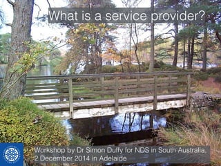 What is a service provider? 
Workshop by Dr Simon Duffy for NDS in South Australia, 
2 December 2014 in Adelaide 
 