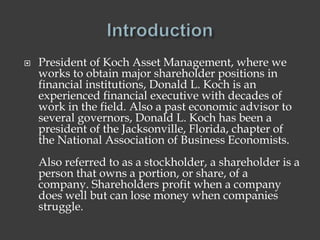  President of Koch Asset Management, where we
works to obtain major shareholder positions in
financial institutions, Donald L. Koch is an
experienced financial executive with decades of
work in the field. Also a past economic advisor to
several governors, Donald L. Koch has been a
president of the Jacksonville, Florida, chapter of
the National Association of Business Economists.
Also referred to as a stockholder, a shareholder is a
person that owns a portion, or share, of a
company. Shareholders profit when a company
does well but can lose money when companies
struggle.