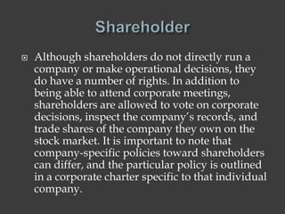  Although shareholders do not directly run a
company or make operational decisions, they
do have a number of rights. In addition to
being able to attend corporate meetings,
shareholders are allowed to vote on corporate
decisions, inspect the company’s records, and
trade shares of the company they own on the
stock market. It is important to note that
company-specific policies toward shareholders
can differ, and the particular policy is outlined
in a corporate charter specific to that individual
company.