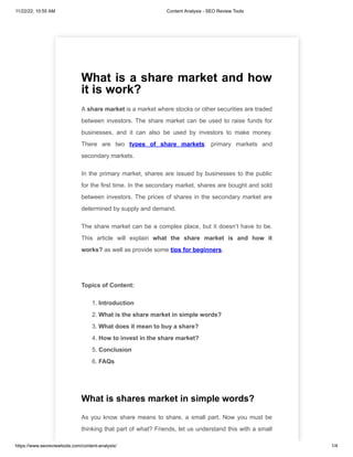 11/22/22, 10:55 AM Content Analysis - SEO Review Tools
https://www.seoreviewtools.com/content-analysis/ 1/4
What is a share market and how
it is work?
A share market is a market where stocks or other securities are traded
between investors. The share market can be used to raise funds for
businesses, and it can also be used by investors to make money.
There are two types of share markets: primary markets and
secondary markets.
In the primary market, shares are issued by businesses to the public
for the first time. In the secondary market, shares are bought and sold
between investors. The prices of shares in the secondary market are
determined by supply and demand.
The share market can be a complex place, but it doesn’t have to be.
This article will explain what the share market is and how it
works? as well as provide some tips for beginners.
Topics of Content:
1. Introduction
2. What is the share market in simple words?
3. What does it mean to buy a share?
4. How to invest in the share market?
5. Conclusion
6. FAQs
What is shares market in simple words?
As you know share means to share, a small part. Now you must be
thinking that part of what? Friends, let us understand this with a small
 