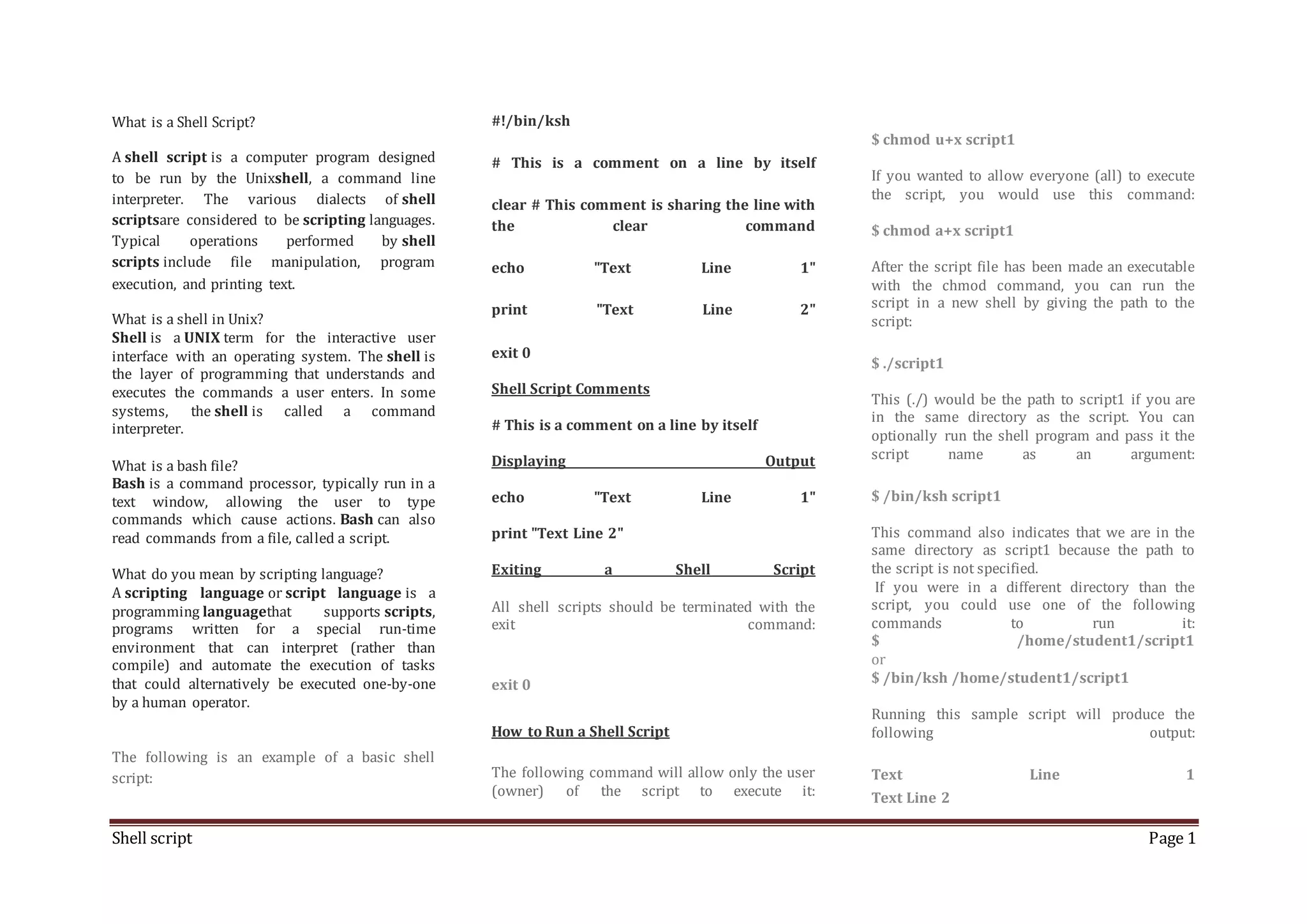 Shell script Page 1 What is a Shell Script? A shell script is a computer program designed to be run by the Unixshell, a command line interpreter. The various dialects of shell scriptsare considered to be scripting languages. Typical operations performed by shell scripts include file manipulation, program execution, and printing text. What is a shell in Unix? Shell is a UNIX term for the interactive user interface with an operating system. The shell is the layer of programming that understands and executes the commands a user enters. In some systems, the shell is called a command interpreter. What is a bash file? Bash is a command processor, typically run in a text window, allowing the user to type commands which cause actions. Bash can also read commands from a file, called a script. What do you mean by scripting language? A scripting language or script language is a programming languagethat supports scripts, programs written for a special run-time environment that can interpret (rather than compile) and automate the execution of tasks that could alternatively be executed one-by-one by a human operator. The following is an example of a basic shell script: #!/bin/ksh # This is a comment on a line by itself clear # This comment is sharing the line with the clear command echo "Text Line 1" print "Text Line 2" exit 0 Shell Script Comments # This is a comment on a line by itself Displaying Output echo "Text Line 1" print "Text Line 2" Exiting a Shell Script All shell scripts should be terminated with the exit command: exit 0 How to Run a Shell Script The following command will allow only the user (owner) of the script to execute it: $ chmod u+x script1 If you wanted to allow everyone (all) to execute the script, you would use this command: $ chmod a+x script1 After the script file has been made an executable with the chmod command, you can run the script in a new shell by giving the path to the script: $ ./script1 This (./) would be the path to script1 if you are in the same directory as the script. You can optionally run the shell program and pass it the script name as an argument: $ /bin/ksh script1 This command also indicates that we are in the same directory as script1 because the path to the script is not specified. If you were in a different directory than the script, you could use one of the following commands to run it: $ /home/student1/script1 or $ /bin/ksh /home/student1/script1 Running this sample script will produce the following output: Text Line 1 Text Line 2 