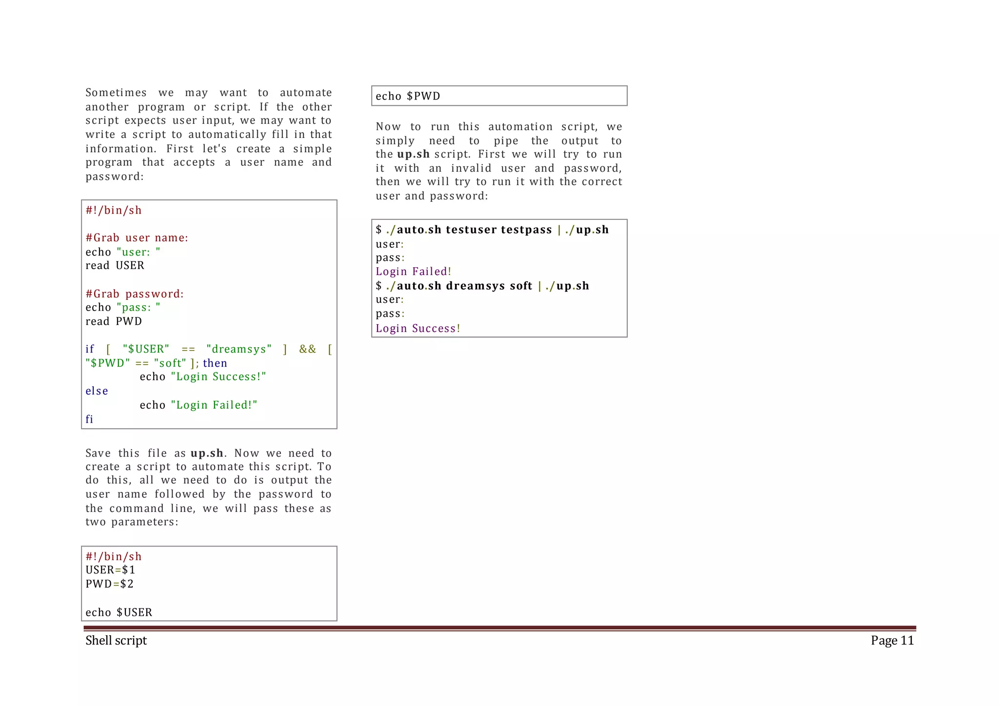 Shell script Page 11 Sometimes we may want to automate another program or script. If the other script expects user input, we may want to write a script to automatically fill in that information. First let's create a simple program that accepts a user name and password: #!/bin/sh #Grab user name: echo "user: " read USER #Grab password: echo "pass: " read PWD if [ "$USER" == "dreamsys" ] && [ "$PWD" == "soft" ]; then echo "Login Success!" else echo "Login Failed!" fi Save this file as up.sh. Now we need to create a script to automate this script. To do this, all we need to do is output the user name followed by the password to the command line, we will pass these as two parameters: #!/bin/sh USER=$1 PWD=$2 echo $USER echo $PWD Now to run this automation script, we simply need to pipe the output to the up.sh script. First we will try to run it with an invalid user and password, then we will try to run it with the correct user and password: $ ./auto.sh testuser testpass | ./up.sh user: pass: Login Failed! $ ./auto.sh dreamsys soft | ./up.sh user: pass: Login Success! 