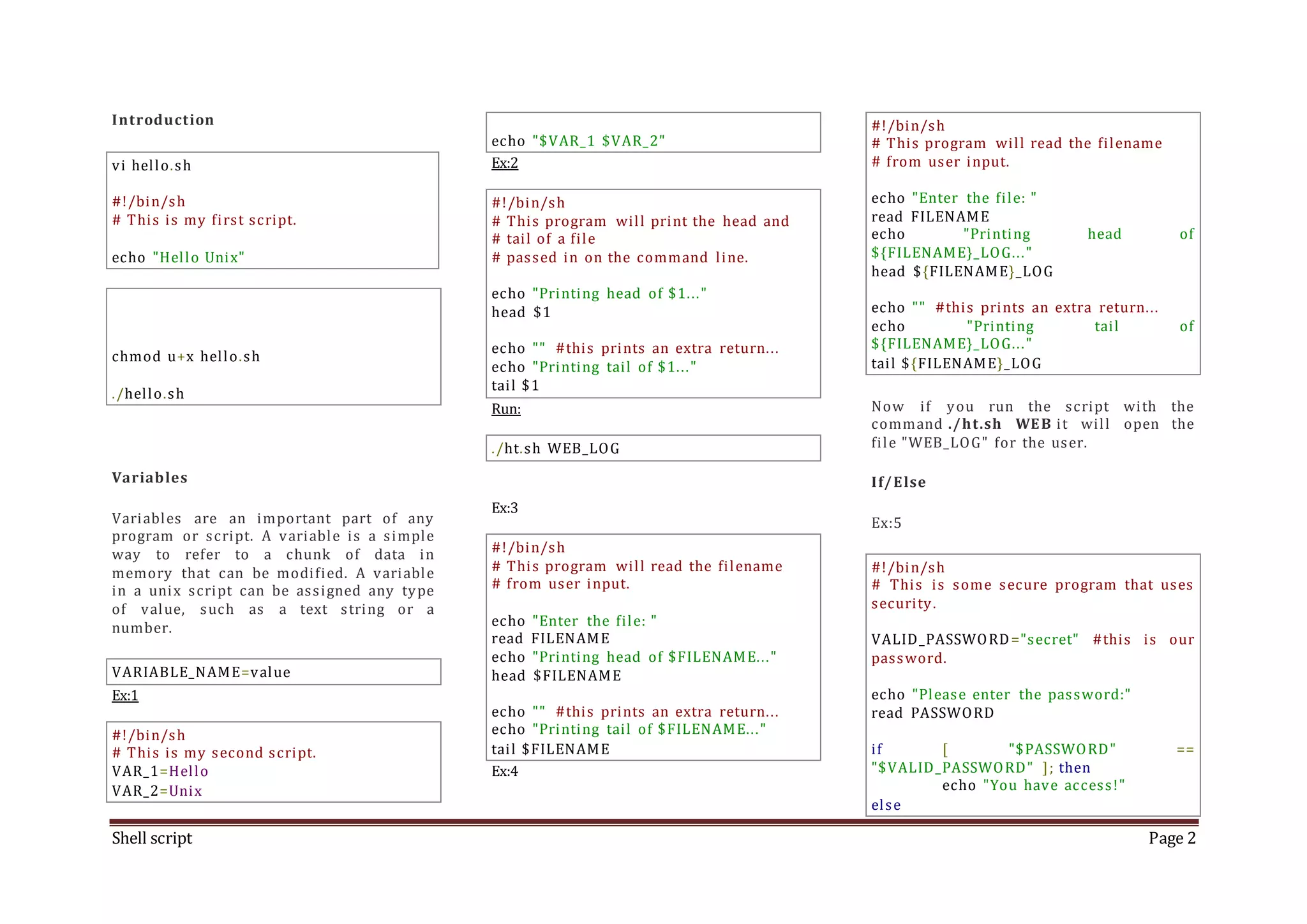 Shell script Page 2 Introduction vi hello.sh #!/bin/sh # This is my first script. echo "Hello Unix" chmod u+x hello.sh ./hello.sh Variables Variables are an important part of any program or script. A variable is a simple way to refer to a chunk of data in memory that can be modified. A variable in a unix script can be assigned any type of value, such as a text string or a number. VARIABLE_NAME=value Ex:1 #!/bin/sh # This is my second script. VAR_1=Hello VAR_2=Unix echo "$VAR_1 $VAR_2" Ex:2 #!/bin/sh # This program will print the head and # tail of a file # passed in on the command line. echo "Printing head of $1..." head $1 echo "" #this prints an extra return... echo "Printing tail of $1..." tail $1 Run: ./ht.sh WEB_LOG Ex:3 #!/bin/sh # This program will read the filename # from user input. echo "Enter the file: " read FILENAME echo "Printing head of $FILENAME..." head $FILENAME echo "" #this prints an extra return... echo "Printing tail of $FILENAME..." tail $FILENAME Ex:4 #!/bin/sh # This program will read the filename # from user input. echo "Enter the file: " read FILENAME echo "Printing head of ${FILENAME}_LOG..." head ${FILENAME}_LOG echo "" #this prints an extra return... echo "Printing tail of ${FILENAME}_LOG..." tail ${FILENAME}_LOG Now if you run the script with the command ./ht.sh WEB it will open the file "WEB_LOG" for the user. If/Else Ex:5 #!/bin/sh # This is some secure program that uses security. VALID_PASSWORD="secret" #this is our password. echo "Please enter the password:" read PASSWORD if [ "$PASSWORD" == "$VALID_PASSWORD" ]; then echo "You have access!" else 