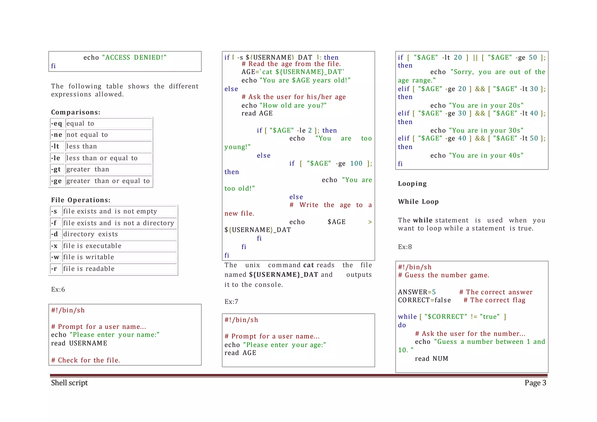 Shell script Page 3 echo "ACCESS DENIED!" fi The following table shows the different expressions allowed. Comparisons: -eq equal to -ne not equal to -lt less than -le less than or equal to -gt greater than -ge greater than or equal to File Operations: -s file exists and is not empty -f file exists and is not a directory -d directory exists -x file is executable -w file is writable -r file is readable Ex:6 #!/bin/sh # Prompt for a user name... echo "Please enter your name:" read USERNAME # Check for the file. if [ -s ${USERNAME}_DAT ]; then # Read the age from the file. AGE=`cat ${USERNAME}_DAT` echo "You are $AGE years old!" else # Ask the user for his/her age echo "How old are you?" read AGE if [ "$AGE" -le 2 ]; then echo "You are too young!" else if [ "$AGE" -ge 100 ]; then echo "You are too old!" else # Write the age to a new file. echo $AGE > ${USERNAME}_DAT fi fi fi The unix command cat reads the file named ${USERNAME}_DAT and outputs it to the console. Ex:7 #!/bin/sh # Prompt for a user name... echo "Please enter your age:" read AGE if [ "$AGE" -lt 20 ] || [ "$AGE" -ge 50 ]; then echo "Sorry, you are out of the age range." elif [ "$AGE" -ge 20 ] && [ "$AGE" -lt 30 ]; then echo "You are in your 20s" elif [ "$AGE" -ge 30 ] && [ "$AGE" -lt 40 ]; then echo "You are in your 30s" elif [ "$AGE" -ge 40 ] && [ "$AGE" -lt 50 ]; then echo "You are in your 40s" fi Looping While Loop The while statement is used when you want to loop while a statement is true. Ex:8 #!/bin/sh # Guess the number game. ANSWER=5 # The correct answer CORRECT=false # The correct flag while [ "$CORRECT" != "true" ] do # Ask the user for the number... echo "Guess a number between 1 and 10. " read NUM 
