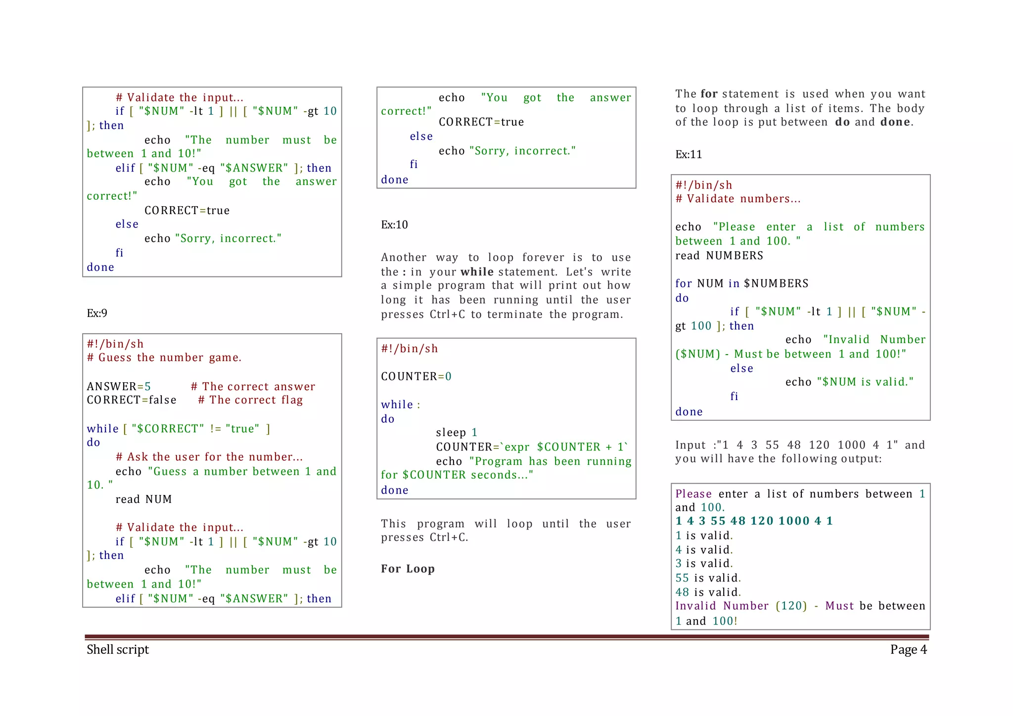 Shell script Page 4 # Validate the input... if [ "$NUM" -lt 1 ] || [ "$NUM" -gt 10 ]; then echo "The number must be between 1 and 10!" elif [ "$NUM" -eq "$ANSWER" ]; then echo "You got the answer correct!" CORRECT=true else echo "Sorry, incorrect." fi done Ex:9 #!/bin/sh # Guess the number game. ANSWER=5 # The correct answer CORRECT=false # The correct flag while [ "$CORRECT" != "true" ] do # Ask the user for the number... echo "Guess a number between 1 and 10. " read NUM # Validate the input... if [ "$NUM" -lt 1 ] || [ "$NUM" -gt 10 ]; then echo "The number must be between 1 and 10!" elif [ "$NUM" -eq "$ANSWER" ]; then echo "You got the answer correct!" CORRECT=true else echo "Sorry, incorrect." fi done Ex:10 Another way to loop forever is to use the : in your while statement. Let's write a simple program that will print out how long it has been running until the user presses Ctrl+C to terminate the program. #!/bin/sh COUNTER=0 while : do sleep 1 COUNTER=`expr $COUNTER + 1` echo "Program has been running for $COUNTER seconds..." done This program will loop until the user presses Ctrl+C. For Loop The for statement is used when you want to loop through a list of items. The body of the loop is put between do and done. Ex:11 #!/bin/sh # Validate numbers... echo "Please enter a list of numbers between 1 and 100. " read NUMBERS for NUM in $NUMBERS do if [ "$NUM" -lt 1 ] || [ "$NUM" - gt 100 ]; then echo "Invalid Number ($NUM) - Must be between 1 and 100!" else echo "$NUM is valid." fi done Input :"1 4 3 55 48 120 1000 4 1" and you will have the following output: Please enter a list of numbers between 1 and 100. 1 4 3 55 48 120 1000 4 1 1 is valid. 4 is valid. 3 is valid. 55 is valid. 48 is valid. Invalid Number (120) - Must be between 1 and 100! 