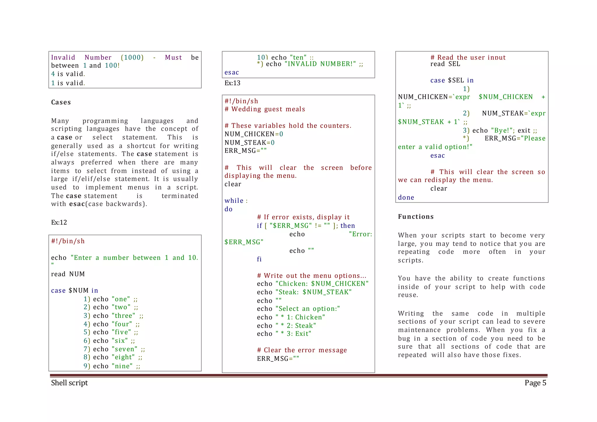 Shell script Page 5 Invalid Number (1000) - Must be between 1 and 100! 4 is valid. 1 is valid. Cases Many programming languages and scripting languages have the concept of a case or select statement. This is generally used as a shortcut for writing if/else statements. The case statement is always preferred when there are many items to select from instead of using a large if/elif/else statement. It is usually used to implement menus in a script. The case statement is terminated with esac(case backwards). Ex:12 #!/bin/sh echo "Enter a number between 1 and 10. " read NUM case $NUM in 1) echo "one" ;; 2) echo "two" ;; 3) echo "three" ;; 4) echo "four" ;; 5) echo "five" ;; 6) echo "six" ;; 7) echo "seven" ;; 8) echo "eight" ;; 9) echo "nine" ;; 10) echo "ten" ;; *) echo "INVALID NUMBER!" ;; esac Ex:13 #!/bin/sh # Wedding guest meals # These variables hold the counters. NUM_CHICKEN=0 NUM_STEAK=0 ERR_MSG="" # This will clear the screen before displaying the menu. clear while : do # If error exists, display it if [ "$ERR_MSG" != "" ]; then echo "Error: $ERR_MSG" echo "" fi # Write out the menu options... echo "Chicken: $NUM_CHICKEN" echo "Steak: $NUM_STEAK" echo "" echo "Select an option:" echo " * 1: Chicken" echo " * 2: Steak" echo " * 3: Exit" # Clear the error message ERR_MSG="" # Read the user input read SEL case $SEL in 1) NUM_CHICKEN=`expr $NUM_CHICKEN + 1` ;; 2) NUM_STEAK=`expr $NUM_STEAK + 1` ;; 3) echo "Bye!"; exit ;; *) ERR_MSG="Please enter a valid option!" esac # This will clear the screen so we can redisplay the menu. clear done Functions When your scripts start to become very large, you may tend to notice that you are repeating code more often in your scripts. You have the ability to create functions inside of your script to help with code reuse. Writing the same code in multiple sections of your script can lead to severe maintenance problems. When you fix a bug in a section of code you need to be sure that all sections of code that are repeated will also have those fixes. 