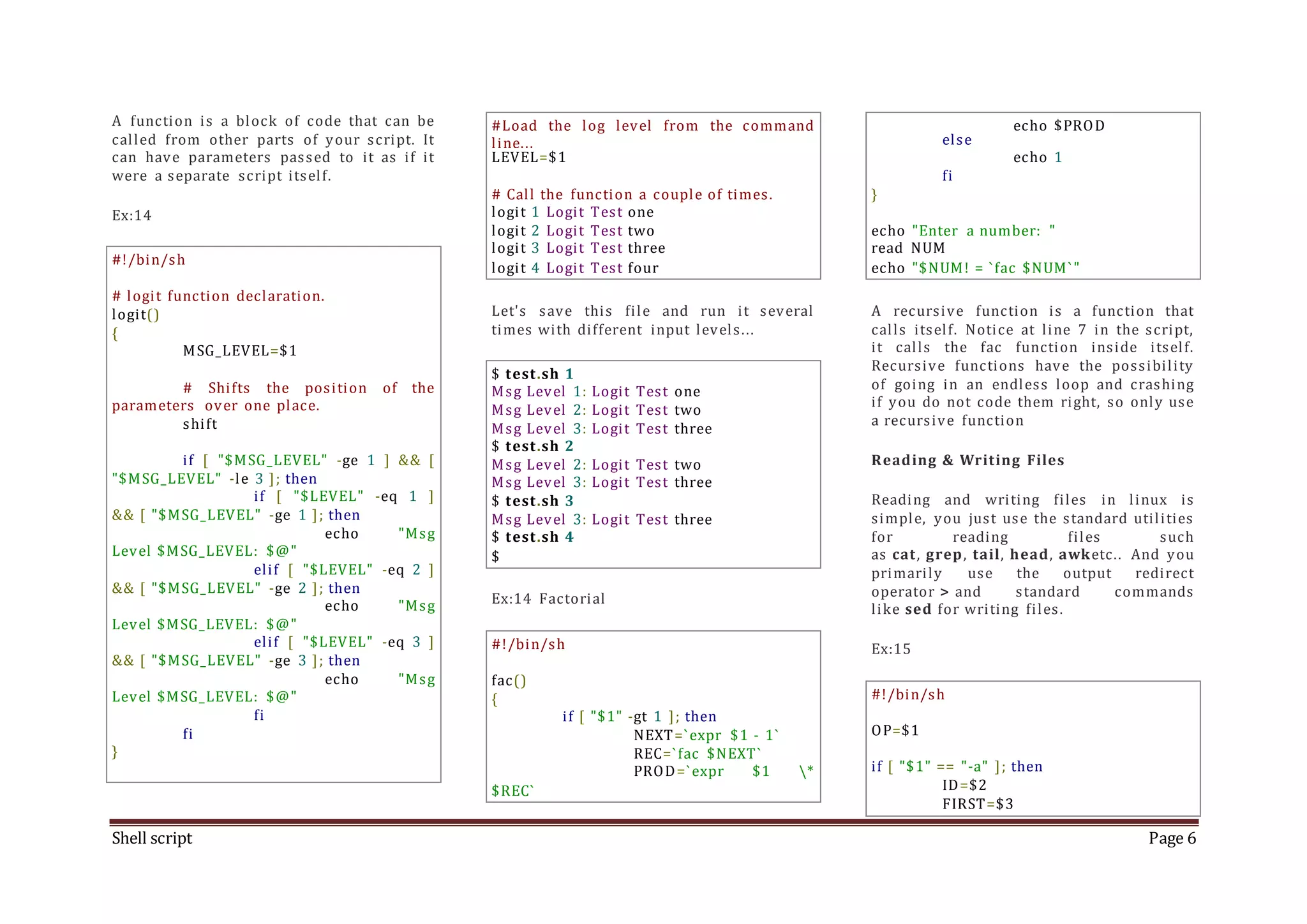 Shell script Page 6 A function is a block of code that can be called from other parts of your script. It can have parameters passed to it as if it were a separate script itself. Ex:14 #!/bin/sh # logit function declaration. logit() { MSG_LEVEL=$1 # Shifts the position of the parameters over one place. shift if [ "$MSG_LEVEL" -ge 1 ] && [ "$MSG_LEVEL" -le 3 ]; then if [ "$LEVEL" -eq 1 ] && [ "$MSG_LEVEL" -ge 1 ]; then echo "Msg Level $MSG_LEVEL: $@" elif [ "$LEVEL" -eq 2 ] && [ "$MSG_LEVEL" -ge 2 ]; then echo "Msg Level $MSG_LEVEL: $@" elif [ "$LEVEL" -eq 3 ] && [ "$MSG_LEVEL" -ge 3 ]; then echo "Msg Level $MSG_LEVEL: $@" fi fi } #Load the log level from the command line... LEVEL=$1 # Call the function a couple of times. logit 1 Logit Test one logit 2 Logit Test two logit 3 Logit Test three logit 4 Logit Test four Let's save this file and run it several times with different input levels... $ test.sh 1 Msg Level 1: Logit Test one Msg Level 2: Logit Test two Msg Level 3: Logit Test three $ test.sh 2 Msg Level 2: Logit Test two Msg Level 3: Logit Test three $ test.sh 3 Msg Level 3: Logit Test three $ test.sh 4 $ Ex:14 Factorial #!/bin/sh fac() { if [ "$1" -gt 1 ]; then NEXT=`expr $1 - 1` REC=`fac $NEXT` PROD=`expr $1 * $REC` echo $PROD else echo 1 fi } echo "Enter a number: " read NUM echo "$NUM! = `fac $NUM`" A recursive function is a function that calls itself. Notice at line 7 in the script, it calls the fac function inside itself. Recursive functions have the possibility of going in an endless loop and crashing if you do not code them right, so only use a recursive function Reading & Writing Files Reading and writing files in linux is simple, you just use the standard utilities for reading files such as cat, grep, tail, head, awketc.. And you primarily use the output redirect operator > and standard commands like sed for writing files. Ex:15 #!/bin/sh OP=$1 if [ "$1" == "-a" ]; then ID=$2 FIRST=$3 