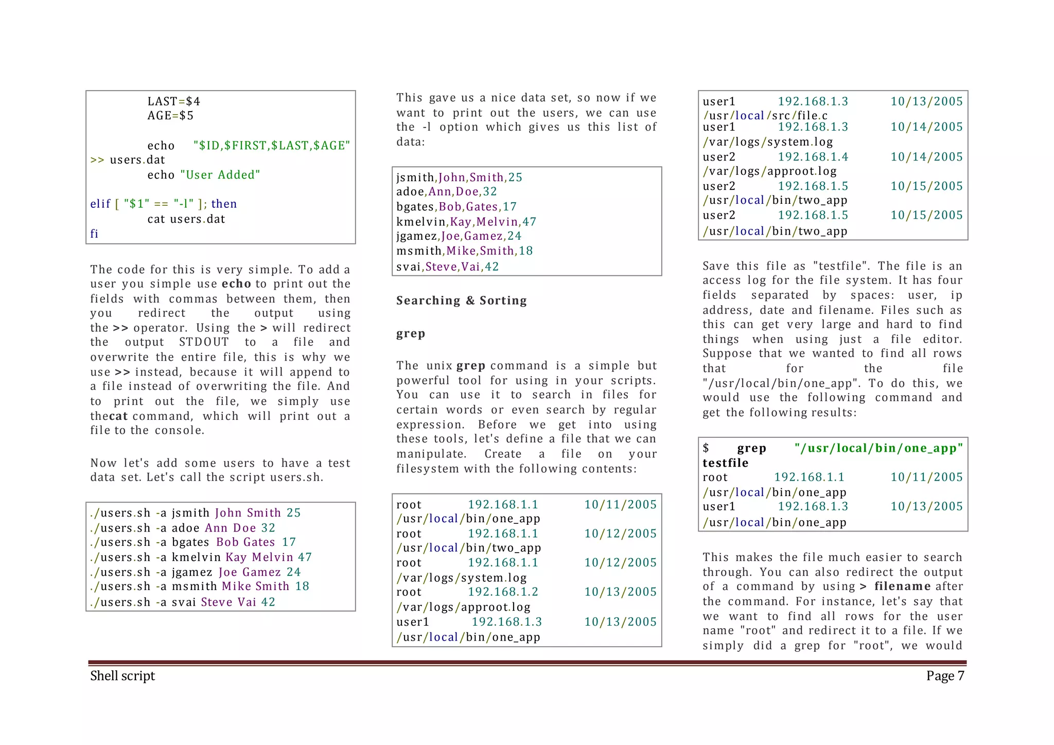 Shell script Page 7 LAST=$4 AGE=$5 echo "$ID,$FIRST,$LAST,$AGE" >> users.dat echo "User Added" elif [ "$1" == "-l" ]; then cat users.dat fi The code for this is very simple. To add a user you simple use echo to print out the fields with commas between them, then you redirect the output using the >> operator. Using the > will redirect the output STDOUT to a file and overwrite the entire file, this is why we use >> instead, because it will append to a file instead of overwriting the file. And to print out the file, we simply use thecat command, which will print out a file to the console. Now let's add some users to have a test data set. Let's call the script users.sh. ./users.sh -a jsmith John Smith 25 ./users.sh -a adoe Ann Doe 32 ./users.sh -a bgates Bob Gates 17 ./users.sh -a kmelvin Kay Melvin 47 ./users.sh -a jgamez Joe Gamez 24 ./users.sh -a msmith Mike Smith 18 ./users.sh -a svai Steve Vai 42 This gave us a nice data set, so now if we want to print out the users, we can use the -l option which gives us this list of data: jsmith,John,Smith,25 adoe,Ann,Doe,32 bgates,Bob,Gates,17 kmelvin,Kay,Melvin,47 jgamez,Joe,Gamez,24 msmith,Mike,Smith,18 svai,Steve,Vai,42 Searching & Sorting grep The unix grep command is a simple but powerful tool for using in your scripts. You can use it to search in files for certain words or even search by regular expression. Before we get into using these tools, let's define a file that we can manipulate. Create a file on your filesystem with the following contents: root 192.168.1.1 10/11/2005 /usr/local/bin/one_app root 192.168.1.1 10/12/2005 /usr/local/bin/two_app root 192.168.1.1 10/12/2005 /var/logs/system.log root 192.168.1.2 10/13/2005 /var/logs/approot.log user1 192.168.1.3 10/13/2005 /usr/local/bin/one_app user1 192.168.1.3 10/13/2005 /usr/local/src/file.c user1 192.168.1.3 10/14/2005 /var/logs/system.log user2 192.168.1.4 10/14/2005 /var/logs/approot.log user2 192.168.1.5 10/15/2005 /usr/local/bin/two_app user2 192.168.1.5 10/15/2005 /usr/local/bin/two_app Save this file as "testfile". The file is an access log for the file system. It has four fields separated by spaces: user, ip address, date and filename. Files such as this can get very large and hard to find things when using just a file editor. Suppose that we wanted to find all rows that for the file "/usr/local/bin/one_app". To do this, we would use the following command and get the following results: $ grep "/usr/local/bin/one_app" testfile root 192.168.1.1 10/11/2005 /usr/local/bin/one_app user1 192.168.1.3 10/13/2005 /usr/local/bin/one_app This makes the file much easier to search through. You can also redirect the output of a command by using > filename after the command. For instance, let's say that we want to find all rows for the user name "root" and redirect it to a file. If we simply did a grep for "root", we would 