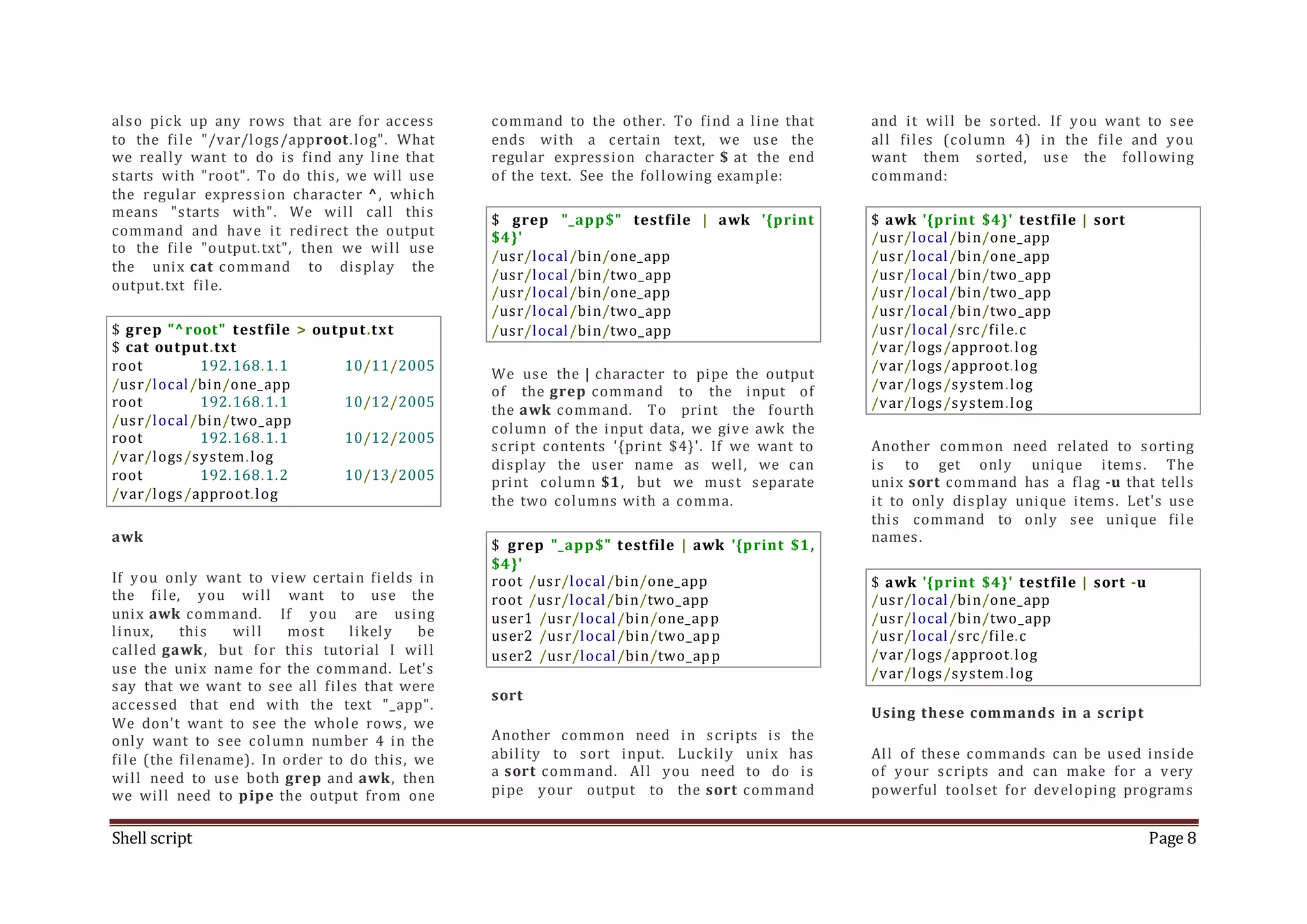 Shell script Page 8 also pick up any rows that are for access to the file "/var/logs/approot.log". What we really want to do is find any line that starts with "root". To do this, we will use the regular expression character ^, which means "starts with". We will call this command and have it redirect the output to the file "output.txt", then we will use the unix cat command to display the output.txt file. $ grep "^root" testfile > output.txt $ cat output.txt root 192.168.1.1 10/11/2005 /usr/local/bin/one_app root 192.168.1.1 10/12/2005 /usr/local/bin/two_app root 192.168.1.1 10/12/2005 /var/logs/system.log root 192.168.1.2 10/13/2005 /var/logs/approot.log awk If you only want to view certain fields in the file, you will want to use the unix awk command. If you are using linux, this will most likely be called gawk, but for this tutorial I will use the unix name for the command. Let's say that we want to see all files that were accessed that end with the text "_app". We don't want to see the whole rows, we only want to see column number 4 in the file (the filename). In order to do this, we will need to use both grep and awk, then we will need to pipe the output from one command to the other. To find a line that ends with a certain text, we use the regular expression character $ at the end of the text. See the following example: $ grep "_app$" testfile | awk '{print $4}' /usr/local/bin/one_app /usr/local/bin/two_app /usr/local/bin/one_app /usr/local/bin/two_app /usr/local/bin/two_app We use the | character to pipe the output of the grep command to the input of the awk command. To print the fourth column of the input data, we give awk the script contents '{print $4}'. If we want to display the user name as well, we can print column $1, but we must separate the two columns with a comma. $ grep "_app$" testfile | awk '{print $1, $4}' root /usr/local/bin/one_app root /usr/local/bin/two_app user1 /usr/local/bin/one_app user2 /usr/local/bin/two_app user2 /usr/local/bin/two_app sort Another common need in scripts is the ability to sort input. Luckily unix has a sort command. All you need to do is pipe your output to the sort command and it will be sorted. If you want to see all files (column 4) in the file and you want them sorted, use the following command: $ awk '{print $4}' testfile | sort /usr/local/bin/one_app /usr/local/bin/one_app /usr/local/bin/two_app /usr/local/bin/two_app /usr/local/bin/two_app /usr/local/src/file.c /var/logs/approot.log /var/logs/approot.log /var/logs/system.log /var/logs/system.log Another common need related to sorting is to get only unique items. The unix sort command has a flag -u that tells it to only display unique items. Let's use this command to only see unique file names. $ awk '{print $4}' testfile | sort -u /usr/local/bin/one_app /usr/local/bin/two_app /usr/local/src/file.c /var/logs/approot.log /var/logs/system.log Using these commands in a script All of these commands can be used inside of your scripts and can make for a very powerful toolset for developing programs 