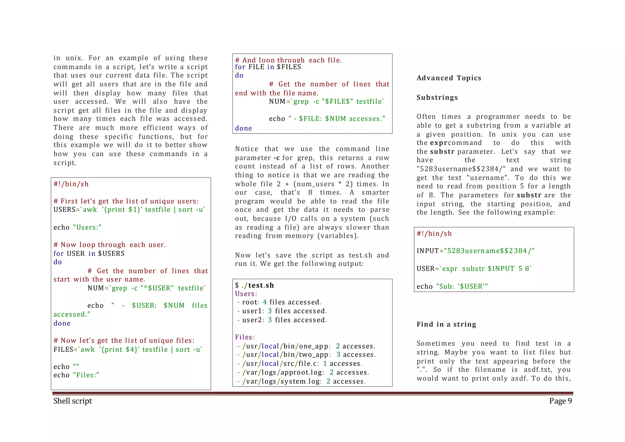 Shell script Page 9 in unix. For an example of using these commands in a script, let's write a script that uses our current data file. The script will get all users that are in the file and will then display how many files that user accessed. We will also have the script get all files in the file and display how many times each file was accessed. There are much more efficient ways of doing these specific functions, but for this example we will do it to better show how you can use these commands in a script. #!/bin/sh # First let's get the list of unique users: USERS=`awk '{print $1}' testfile | sort -u` echo "Users:" # Now loop through each user. for USER in $USERS do # Get the number of lines that start with the user name. NUM=`grep -c "^$USER" testfile` echo " - $USER: $NUM files accessed." done # Now let's get the list of unique files: FILES=`awk '{print $4}' testfile | sort -u` echo "" echo "Files:" # And loop through each file. for FILE in $FILES do # Get the number of lines that end with the file name. NUM=`grep -c "$FILE$" testfile` echo " - $FILE: $NUM accesses." done Notice that we use the command line parameter -c for grep, this returns a row count instead of a list of rows. Another thing to notice is that we are reading the whole file 2 + (num_users * 2) times. In our case, that's 8 times. A smarter program would be able to read the file once and get the data it needs to parse out, because I/O calls on a system (such as reading a file) are always slower than reading from memory (variables). Now let's save the script as test.sh and run it. We get the following output: $ ./test.sh Users: - root: 4 files accessed. - user1: 3 files accessed. - user2: 3 files accessed. Files: - /usr/local/bin/one_app: 2 accesses. - /usr/local/bin/two_app: 3 accesses. - /usr/local/src/file.c: 1 accesses. - /var/logs/approot.log: 2 accesses. - /var/logs/system.log: 2 accesses. Advanced Topics Substrings Often times a programmer needs to be able to get a substring from a variable at a given position. In unix you can use the exprcommand to do this with the substr parameter. Let's say that we have the text string "5283username$$2384/" and we want to get the text "username". To do this we need to read from position 5 for a length of 8. The parameters for substr are the input string, the starting position, and the length. See the following example: #!/bin/sh INPUT="5283username$$2384/" USER=`expr substr $INPUT 5 8` echo "Sub: '$USER'" Find in a string Sometimes you need to find text in a string. Maybe you want to list files but print only the text appearing before the ".". So if the filename is asdf.txt, you would want to print only asdf. To do this, 
