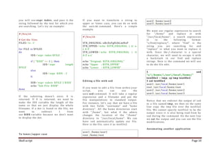 Shell script Page 10
you will use expr index, and pass it the
string followed by the text for which you
are searching. Let's try an example:
#!/bin/sh
# Get the files:
FILES=`ls -1`
for FILE in $FILES
do
IDX=`expr index $FILE .`
if [ "$IDX" == 0 ]; then
IDX=`expr length
$FILE`
else
IDX=`expr $IDX - 1`
fi
SUB=`expr substr $FILE 1 $IDX`
echo "Sub File: $SUB"
done
If the substring doesn't exist, 0 is
returned. If 0 is returned, we want to
make the IDX variable the length of the
name so that we just display the whole
filename. If a dot is found in the file, we
want to subtract 1 from
our $IDX variable because we don't want
to display the dot.
To lower/upper case
If you want to transform a string to
upper or lower case, you can do so with
the unix tr command. Here's a simple
example.
#!/bin/sh
STR_ORIGINAL=aBcDeFgHiJkLmNoP
STR_UPPER=`echo $STR_ORIGINAL | tr a-
z A-Z`
STR_LOWER=`echo $STR_ORIGINAL | tr
A-Z a-z`
echo "Original: $STR_ORIGINAL"
echo "Upper : $STR_UPPER"
echo "Lower : $STR_LOWER"
Editing a file with sed
If you want to edit a file from within your
script, you can use the
unix sed command. It will take a regular
expression and a filename and put the
file manipulations to standard output.
For instance, let's say that we have a file
with two fields "username" and "home
directory". All the home directories start
with "/home", but what if the admin
changes the location of the "/home"
directory to "/usr/local/home". We can
have sed automatically update our file.
Here is the file, save it as testfile2.
user1 /home/user1
root /home/root
user2 /home/user2
user3 /home/user3
We want our regular expression to search
for "/home" and replace it with
"/usr/local/home", a search expression
is in the following format:
"s/find/replace/", where "find" is the
string you are searching for and
"replace" is what you want to replace it
with. Since the / character is a special
character, we will need to escape it with
a backslash in our find and replace
strings. Here is the command we will use
to do the file edit:
$ sed
"s//home//usr/local/home/"
testfile2 > tmp; cp tmp testfile2
$ cat testfile2
user1 /usr/local/home/user1
root /usr/local/home/root
user2 /usr/local/home/user2
user3 /usr/local/home/user3
Notice that we redirect the output of sed
to a file named tmp, we then on the same
line copy the tmp file over the testfile2
file. We cannot specify testfile2 to be the
output since it is also being read from by
sed during the command. On the next line
we cat the output and you can see the file
modifications.
Automating another application
 