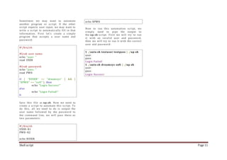 Shell script Page 11
Sometimes we may want to automate
another program or script. If the other
script expects user input, we may want to
write a script to automatically fill in that
information. First let's create a simple
program that accepts a user name and
password:
#!/bin/sh
#Grab user name:
echo "user: "
read USER
#Grab password:
echo "pass: "
read PWD
if [ "$USER" == "dreamsys" ] && [
"$PWD" == "soft" ]; then
echo "Login Success!"
else
echo "Login Failed!"
fi
Save this file as up.sh. Now we need to
create a script to automate this script. To
do this, all we need to do is output the
user name followed by the password to
the command line, we will pass these as
two parameters:
#!/bin/sh
USER=$1
PWD=$2
echo $USER
echo $PWD
Now to run this automation script, we
simply need to pipe the output to
the up.sh script. First we will try to run
it with an invalid user and password,
then we will try to run it with the correct
user and password:
$ ./auto.sh testuser testpass | ./up.sh
user:
pass:
Login Failed!
$ ./auto.sh dreamsys soft | ./up.sh
user:
pass:
Login Success!
 