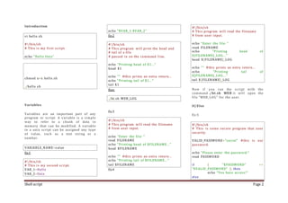 Shell script Page 2
Introduction
vi hello.sh
#!/bin/sh
# This is my first script.
echo "Hello Unix"
chmod u+x hello.sh
./hello.sh
Variables
Variables are an important part of any
program or script. A variable is a simple
way to refer to a chunk of data in
memory that can be modified. A variable
in a unix script can be assigned any type
of value, such as a text string or a
number.
VARIABLE_NAME=value
Ex:1
#!/bin/sh
# This is my second script.
VAR_1=Hello
VAR_2=Unix
echo "$VAR_1 $VAR_2"
Ex:2
#!/bin/sh
# This program will print the head and
# tail of a file
# passed in on the command line.
echo "Printing head of $1..."
head $1
echo "" #this prints an extra return...
echo "Printing tail of $1..."
tail $1
Run:
./ht.sh WEB_LOG
Ex:3
#!/bin/sh
# This program will read the filename
# from user input.
echo "Enter the file: "
read FILENAME
echo "Printing head of $FILENAME..."
head $FILENAME
echo "" #this prints an extra return...
echo "Printing tail of $FILENAME..."
tail $FILENAME
Ex:4
#!/bin/sh
# This program will read the filename
# from user input.
echo "Enter the file: "
read FILENAME
echo "Printing head of
${FILENAME}_LOG..."
head ${FILENAME}_LOG
echo "" #this prints an extra return...
echo "Printing tail of
${FILENAME}_LOG..."
tail ${FILENAME}_LOG
Now if you run the script with the
command ./ht.sh WEB it will open the
file "WEB_LOG" for the user.
If/Else
Ex:5
#!/bin/sh
# This is some secure program that uses
security.
VALID_PASSWORD="secret" #this is our
password.
echo "Please enter the password:"
read PASSWORD
if [ "$PASSWORD" ==
"$VALID_PASSWORD" ]; then
echo "You have access!"
else
 