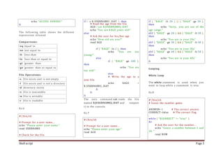 Shell script Page 3
echo "ACCESS DENIED!"
fi
The following table shows the different
expressions allowed.
Comparisons:
-eq equal to
-ne not equal to
-lt less than
-le less than or equal to
-gt greater than
-ge greater than or equal to
File Operations:
-s file exists and is not empty
-f file exists and is not a directory
-d directory exists
-x file is executable
-w file is writable
-r file is readable
Ex:6
#!/bin/sh
# Prompt for a user name...
echo "Please enter your name:"
read USERNAME
# Check for the file.
if [ -s ${USERNAME}_DAT ]; then
# Read the age from the file.
AGE=`cat ${USERNAME}_DAT`
echo "You are $AGE years old!"
else
# Ask the user for his/her age
echo "How old are you?"
read AGE
if [ "$AGE" -le 2 ]; then
echo "You are too
young!"
else
if [ "$AGE" -ge 100 ];
then
echo "You are
too old!"
else
# Write the age to a
new file.
echo $AGE >
${USERNAME}_DAT
fi
fi
fi
The unix command cat reads the file
named ${USERNAME}_DAT and outputs
it to the console.
Ex:7
#!/bin/sh
# Prompt for a user name...
echo "Please enter your age:"
read AGE
if [ "$AGE" -lt 20 ] || [ "$AGE" -ge 50 ];
then
echo "Sorry, you are out of the
age range."
elif [ "$AGE" -ge 20 ] && [ "$AGE" -lt 30 ];
then
echo "You are in your 20s"
elif [ "$AGE" -ge 30 ] && [ "$AGE" -lt 40 ];
then
echo "You are in your 30s"
elif [ "$AGE" -ge 40 ] && [ "$AGE" -lt 50 ];
then
echo "You are in your 40s"
fi
Looping
While Loop
The while statement is used when you
want to loop while a statement is true.
Ex:8
#!/bin/sh
# Guess the number game.
ANSWER=5 # The correct answer
CORRECT=false # The correct flag
while [ "$CORRECT" != "true" ]
do
# Ask the user for the number...
echo "Guess a number between 1 and
10. "
read NUM
 