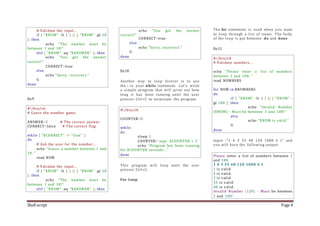Shell script Page 4
# Validate the input...
if [ "$NUM" -lt 1 ] || [ "$NUM" -gt 10
]; then
echo "The number must be
between 1 and 10!"
elif [ "$NUM" -eq "$ANSWER" ]; then
echo "You got the answer
correct!"
CORRECT=true
else
echo "Sorry, incorrect."
fi
done
Ex:9
#!/bin/sh
# Guess the number game.
ANSWER=5 # The correct answer
CORRECT=false # The correct flag
while [ "$CORRECT" != "true" ]
do
# Ask the user for the number...
echo "Guess a number between 1 and
10. "
read NUM
# Validate the input...
if [ "$NUM" -lt 1 ] || [ "$NUM" -gt 10
]; then
echo "The number must be
between 1 and 10!"
elif [ "$NUM" -eq "$ANSWER" ]; then
echo "You got the answer
correct!"
CORRECT=true
else
echo "Sorry, incorrect."
fi
done
Ex:10
Another way to loop forever is to use
the : in your while statement. Let's write
a simple program that will print out how
long it has been running until the user
presses Ctrl+C to terminate the program.
#!/bin/sh
COUNTER=0
while :
do
sleep 1
COUNTER=`expr $COUNTER + 1`
echo "Program has been running
for $COUNTER seconds..."
done
This program will loop until the user
presses Ctrl+C.
For Loop
The for statement is used when you want
to loop through a list of items. The body
of the loop is put between do and done.
Ex:11
#!/bin/sh
# Validate numbers...
echo "Please enter a list of numbers
between 1 and 100. "
read NUMBERS
for NUM in $NUMBERS
do
if [ "$NUM" -lt 1 ] || [ "$NUM" -
gt 100 ]; then
echo "Invalid Number
($NUM) - Must be between 1 and 100!"
else
echo "$NUM is valid."
fi
done
Input :"1 4 3 55 48 120 1000 4 1" and
you will have the following output:
Please enter a list of numbers between 1
and 100.
1 4 3 55 48 120 1000 4 1
1 is valid.
4 is valid.
3 is valid.
55 is valid.
48 is valid.
Invalid Number (120) - Must be between
1 and 100!
 