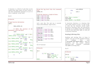 Shell script Page 6
A function is a block of code that can be
called from other parts of your script. It
can have parameters passed to it as if it
were a separate script itself.
Ex:14
#!/bin/sh
# logit function declaration.
logit()
{
MSG_LEVEL=$1
# Shifts the position of the
parameters over one place.
shift
if [ "$MSG_LEVEL" -ge 1 ] && [
"$MSG_LEVEL" -le 3 ]; then
if [ "$LEVEL" -eq 1 ]
&& [ "$MSG_LEVEL" -ge 1 ]; then
echo "Msg
Level $MSG_LEVEL: $@"
elif [ "$LEVEL" -eq 2 ]
&& [ "$MSG_LEVEL" -ge 2 ]; then
echo "Msg
Level $MSG_LEVEL: $@"
elif [ "$LEVEL" -eq 3 ]
&& [ "$MSG_LEVEL" -ge 3 ]; then
echo "Msg
Level $MSG_LEVEL: $@"
fi
fi
}
#Load the log level from the command
line...
LEVEL=$1
# Call the function a couple of times.
logit 1 Logit Test one
logit 2 Logit Test two
logit 3 Logit Test three
logit 4 Logit Test four
Let's save this file and run it several
times with different input levels...
$ test.sh 1
Msg Level 1: Logit Test one
Msg Level 2: Logit Test two
Msg Level 3: Logit Test three
$ test.sh 2
Msg Level 2: Logit Test two
Msg Level 3: Logit Test three
$ test.sh 3
Msg Level 3: Logit Test three
$ test.sh 4
$
Ex:14 Factorial
#!/bin/sh
fac()
{
if [ "$1" -gt 1 ]; then
NEXT=`expr $1 - 1`
REC=`fac $NEXT`
PROD=`expr $1 *
$REC`
echo $PROD
else
echo 1
fi
}
echo "Enter a number: "
read NUM
echo "$NUM! = `fac $NUM`"
A recursive function is a function that
calls itself. Notice at line 7 in the script,
it calls the fac function inside itself.
Recursive functions have the possibility
of going in an endless loop and crashing
if you do not code them right, so only use
a recursive function
Reading & Writing Files
Reading and writing files in linux is
simple, you just use the standard utilities
for reading files such
as cat, grep, tail, head, awketc.. And you
primarily use the output redirect
operator > and standard commands
like sed for writing files.
Ex:15
#!/bin/sh
OP=$1
if [ "$1" == "-a" ]; then
ID=$2
FIRST=$3
 