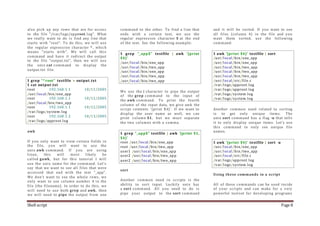 Shell script Page 8
also pick up any rows that are for access
to the file "/var/logs/approot.log". What
we really want to do is find any line that
starts with "root". To do this, we will use
the regular expression character ^, which
means "starts with". We will call this
command and have it redirect the output
to the file "output.txt", then we will use
the unix cat command to display the
output.txt file.
$ grep "^root" testfile > output.txt
$ cat output.txt
root 192.168.1.1 10/11/2005
/usr/local/bin/one_app
root 192.168.1.1 10/12/2005
/usr/local/bin/two_app
root 192.168.1.1 10/12/2005
/var/logs/system.log
root 192.168.1.2 10/13/2005
/var/logs/approot.log
awk
If you only want to view certain fields in
the file, you will want to use the
unix awk command. If you are using
linux, this will most likely be
called gawk, but for this tutorial I will
use the unix name for the command. Let's
say that we want to see all files that were
accessed that end with the text "_app".
We don't want to see the whole rows, we
only want to see column number 4 in the
file (the filename). In order to do this, we
will need to use both grep and awk, then
we will need to pipe the output from one
command to the other. To find a line that
ends with a certain text, we use the
regular expression character $ at the end
of the text. See the following example:
$ grep "_app$" testfile | awk '{print
$4}'
/usr/local/bin/one_app
/usr/local/bin/two_app
/usr/local/bin/one_app
/usr/local/bin/two_app
/usr/local/bin/two_app
We use the | character to pipe the output
of the grep command to the input of
the awk command. To print the fourth
column of the input data, we give awk the
script contents '{print $4}'. If we want to
display the user name as well, we can
print column $1, but we must separate
the two columns with a comma.
$ grep "_app$" testfile | awk '{print $1,
$4}'
root /usr/local/bin/one_app
root /usr/local/bin/two_app
user1 /usr/local/bin/one_app
user2 /usr/local/bin/two_app
user2 /usr/local/bin/two_app
sort
Another common need in scripts is the
ability to sort input. Luckily unix has
a sort command. All you need to do is
pipe your output to the sort command
and it will be sorted. If you want to see
all files (column 4) in the file and you
want them sorted, use the following
command:
$ awk '{print $4}' testfile | sort
/usr/local/bin/one_app
/usr/local/bin/one_app
/usr/local/bin/two_app
/usr/local/bin/two_app
/usr/local/bin/two_app
/usr/local/src/file.c
/var/logs/approot.log
/var/logs/approot.log
/var/logs/system.log
/var/logs/system.log
Another common need related to sorting
is to get only unique items. The
unix sort command has a flag -u that tells
it to only display unique items. Let's use
this command to only see unique file
names.
$ awk '{print $4}' testfile | sort -u
/usr/local/bin/one_app
/usr/local/bin/two_app
/usr/local/src/file.c
/var/logs/approot.log
/var/logs/system.log
Using these commands in a script
All of these commands can be used inside
of your scripts and can make for a very
powerful toolset for developing programs
 
