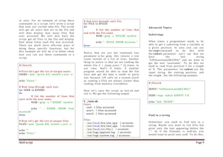 Shell script Page 9
in unix. For an example of using these
commands in a script, let's write a script
that uses our current data file. The script
will get all users that are in the file and
will then display how many files that
user accessed. We will also have the
script get all files in the file and display
how many times each file was accessed.
There are much more efficient ways of
doing these specific functions, but for
this example we will do it to better show
how you can use these commands in a
script.
#!/bin/sh
# First let's get the list of unique users:
USERS=`awk '{print $1}' testfile | sort -u`
echo "Users:"
# Now loop through each user.
for USER in $USERS
do
# Get the number of lines that
start with the user name.
NUM=`grep -c "^$USER" testfile`
echo " - $USER: $NUM files
accessed."
done
# Now let's get the list of unique files:
FILES=`awk '{print $4}' testfile | sort -u`
echo ""
echo "Files:"
# And loop through each file.
for FILE in $FILES
do
# Get the number of lines that
end with the file name.
NUM=`grep -c "$FILE$" testfile`
echo " - $FILE: $NUM accesses."
done
Notice that we use the command line
parameter -c for grep, this returns a row
count instead of a list of rows. Another
thing to notice is that we are reading the
whole file 2 + (num_users * 2) times. In
our case, that's 8 times. A smarter
program would be able to read the file
once and get the data it needs to parse
out, because I/O calls on a system (such
as reading a file) are always slower than
reading from memory (variables).
Now let's save the script as test.sh and
run it. We get the following output:
$ ./test.sh
Users:
- root: 4 files accessed.
- user1: 3 files accessed.
- user2: 3 files accessed.
Files:
- /usr/local/bin/one_app: 2 accesses.
- /usr/local/bin/two_app: 3 accesses.
- /usr/local/src/file.c: 1 accesses.
- /var/logs/approot.log: 2 accesses.
- /var/logs/system.log: 2 accesses.
Advanced Topics
Substrings
Often times a programmer needs to be
able to get a substring from a variable at
a given position. In unix you can use
the exprcommand to do this with
the substr parameter. Let's say that we
have the text string
"5283username$$2384/" and we want to
get the text "username". To do this we
need to read from position 5 for a length
of 8. The parameters for substr are the
input string, the starting position, and
the length. See the following example:
#!/bin/sh
INPUT="5283username$$2384/"
USER=`expr substr $INPUT 5 8`
echo "Sub: '$USER'"
Find in a string
Sometimes you need to find text in a
string. Maybe you want to list files but
print only the text appearing before the
".". So if the filename is asdf.txt, you
would want to print only asdf. To do this,
 