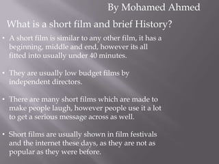 By Mohamed Ahmed
What is a short film and brief History?
• A short film is similar to any other film, it has a
beginning, middle and end, however its all
fitted into usually under 40 minutes.
• They are usually low budget films by
independent directors.
• There are many short films which are made to
make people laugh, however people use it a lot
to get a serious message across as well.
• Short films are usually shown in film festivals
and the internet these days, as they are not as
popular as they were before.

 