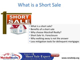 What is a Short Sale


     • What is a short sale?
     • Benefits of a short sale
     • Why choose Marshall Realty?
     • Short Sale Vs. Foreclosure
     • Why walking away is not the answer
     • Loss mitigation tools for delinquent mortgages




                                   Call : 775-525-1205
                                    www.renohelp.org
 