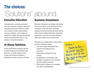 The choices:
‘Solutions’ abound.
Executive Education                        Business Simulations
Typically led by university professors,    Business simulations are widely used among
executive education programs sequester     the Fortune 500 to move learning from the
executives and senior leaders for class-   classroom to the real world. Simulation
room training. Content customization       programs let teams practice decision-making
varies by institution, and is highly de-   about actual problems they face. Executives
pendent on budget. Classes are typically   experience in real time how their decisions
taught by business theorists (i.e. aca-    affect one another and the bottom line.
demics), not business leaders.
                                           Programs vary widely based on the service

In-House Solutions                         provider. Examples include: 
                                           — Live, team-based simulations that
Some organizations, fearing a service         combine technology and live
provider simply can’t understand their        interaction.
business, or simply hoping to save         — Virtual-only simulations for solo
money, will choose to develop a               training.
leadership training curriculum in-house.   — Competitions in which teams use
                                              simulation programs to ‘win’ complex
                                              decision-making scenarios.
                                           — ‘Off-the-shelf’ solutions for immediate
                                              use, with no customization.
                                                                                         © Simulation Development Group
 