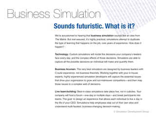 1
                                                                                                1




                                                                     11 001 0100 1011 01




                                                             01 0110 0110 1001 010 01




                                                                      10 011 1001 0100 1
                                                                             00 000 0110 1




                                                     01 0100 0001 1100 001 110 0110




                                                                      10 110 1010 0100 1
                                                                                   00 010 1




                                                            01 001 1101 1010 0010 110
                                                      11 010 0011 1010 0100 110 01




                                                                                        0 01
                                                              01 0110 0100 0100 1011 0




                                                        00 1010 1101 1001 101 1001 1




                                                                         00 010 0100 101
                                                                                      11 10




                                                       10 001 0110 1001 0100 011 10




                                                                 01 100 010 0010 1001
                                                                                             00




                                                                       10 1101 1001 0110
                                                                                              1
                                                                                     11 00
                                                                                              0




                                                                  0 10 100 10 01
                                                                                    01 101
                                                                                             0




                                                                                     1 100
                                                                             10 000 110
                                                                                          11




                                                                                           0
                                                                                          0




                                                                                        01
                                                                                        0




                                                               10 0011 1101 100 0
                                                                               10 11




                                                                                     01
Business Simulation




                                                                                      0
                                                                                     1




                                                                                     0
                                                                                   0




                                                                             11 10
                                                                                 1




                                                                     0 11 01
                                                                            1 1
                                                                       01 00




                                                                               0
                                                                       01 01




                                                                  01 00 11
                                                                               1




                                                                             0




                                                                          0
                                                                          0
                                                                 00 11




                                                                   0 0
                                                    10 10 10 10



                                                          00 010 10
         Sounds futuristic. What is it?




                                                                   0
                                                             0 0




                                                                0
                                                            1 1



                                                           1
                                                         00
                                                        0
         We’re accustomed to hearing that business simulation sounds like an idea from
         The Matrix. But rest-assured, it’s highly practical; simulations attempt to duplicate
         the type of learning that happens on the job, over years of experience. How does it
         happen?


         Technology: Custom simulations will model the decisions your company’s leaders
         face every day, and the complex effects of those decisions. Simulators are able to
         capture all the possible decisions an individual will make and quantify them.


         Business Acumen: The very best simulators are designed by business leaders with
         C-suite experience, not business theorists. Working together with your in-house
         experts, highly experienced simulation developers will capture the essential issues
         that drive your organization to grow and out-matneuver competitors—and then map
         those issues to a complex web of decisions.


         Live team-building: Best-in-class simulations take place live, not in cubicles. Your
         company will host a forum—one-day or multiple days—and break participants into
         teams. The goal: to design an experience that allows each individual to live a day in
         the life of your CEO. Simulations help employees step out of their own silos and
         understand multi-faceted, business-changing decision-making.

                                                                   © Simulation Development Group
 