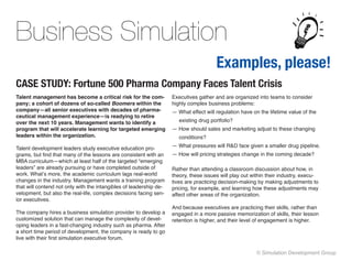 Business Simulation
                                                                                       Examples, please!
CASE STUDY: Fortune 500 Pharma Company Faces Talent Crisis
Talent management has become a critical risk for the com-           Executives gather and are organized into teams to consider
pany; a cohort of dozens of so-called Boomers within the            highly complex business problems: 
company—all senior executives with decades of pharma-               — What effect will regulation have on the lifetime value of the
ceutical management experience—is readying to retire
over the next 10 years. Management wants to identify a                 existing drug portfolio? 
program that will accelerate learning for targeted emerging         — How should sales and marketing adjust to these changing
leaders within the organization.                                       conditions? 

Talent development leaders study executive education pro-           — What pressures will R&D face given a smaller drug pipeline.
grams, but find that many of the lessons are consistent with an     — How will pricing strategies change in the coming decade?
MBA curriculum—which at least half of the targeted “emerging
leaders” are already pursuing or have completed outside of          Rather than attending a classroom discussion about how, in
work. What’s more, the academic curriculum lags real-world          theory, these issues will play out within their industry, execu-
changes in the industry. Management wants a training program        tives are practicing decision-making by making adjustments to
that will contend not only with the intangibles of leadership de-   pricing, for example, and learning how these adjustments may
velopment, but also the real-life, complex decisions facing sen-    affect other areas of the organization.
ior executives.
                                                                    And because executives are practicing their skills, rather than
The company hires a business simulation provider to develop a       engaged in a more passive memorization of skills, their lesson
customized solution that can manage the complexity of devel-        retention is higher, and their level of engagement is higher.
oping leaders in a fast-changing industry such as pharma. After
a short time period of development, the company is ready to go
live with their first simulation executive forum.

                                                                                                        © Simulation Development Group
 
