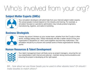 Who’s involved from your org?
Subject Matter Experts (SMEs)
           Your simulation developers will solicit help from your internal subject matter experts.
           The actual people involved depend on the industry and training. For example, a
           simulation focused on operations optimization may include product engineers,
           manufacturing, logistics, and sales & marketing.



Business Strategists
           Include ‘big picture’ thinkers on your review team, whether from the C-suite or other
           senior, strategy-setting roles. These individuals will offer a better sense of how your
           organization’s disciplines (or ‘silos’) work together and how they malfunction. The
           simulation should try to uncover and combat some of these organizational ‘sticking
           points.’


Human Resources & Talent Development
           Your talent management team will likely serve as project managers, ensuring the var-
           ious stakeholders--both internal and external—maintain strong communications and
           ensuring the project is developing at the right speed.
 