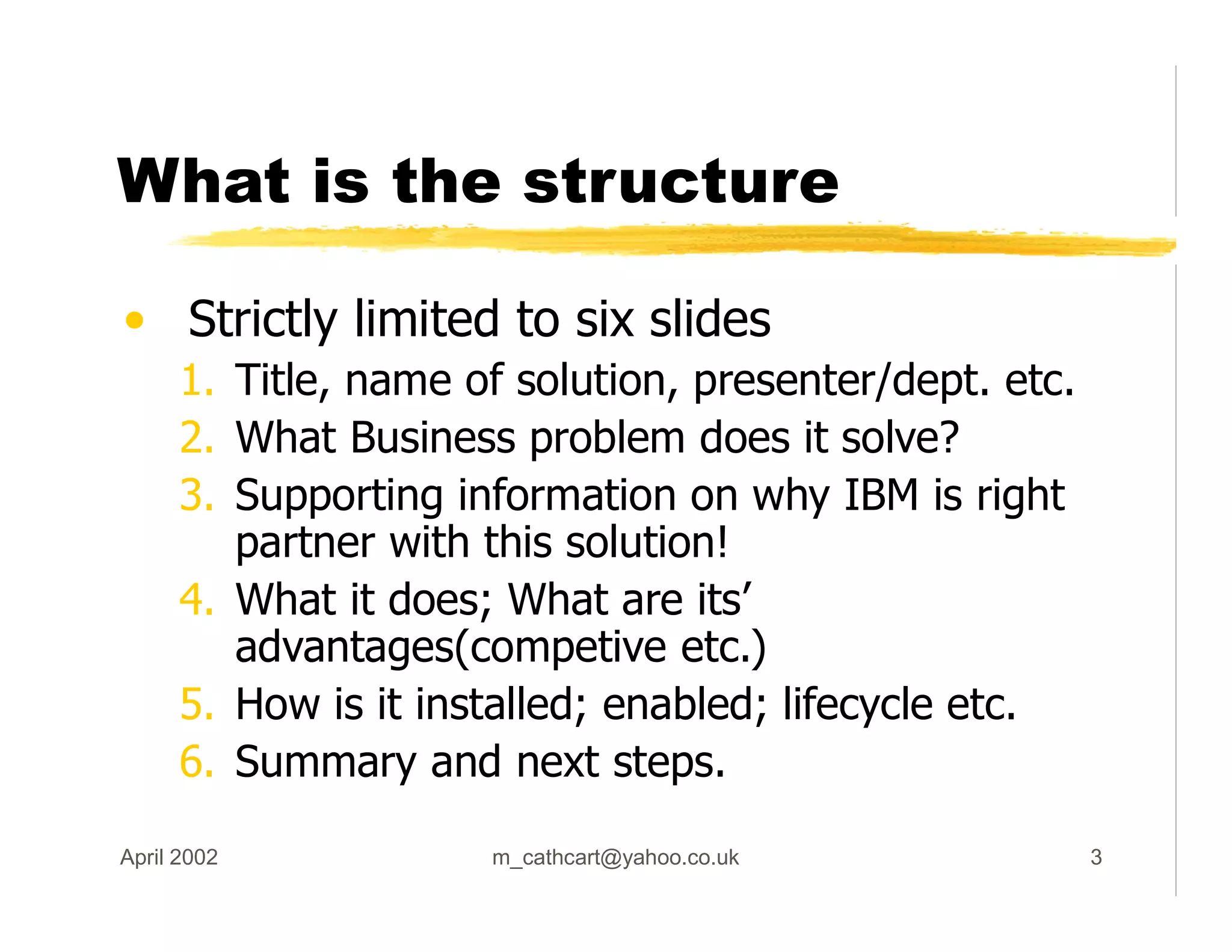 What is the structure
• Strictly limited to six slides
1. Title, name of solution, presenter/dept. etc.
2. What Business problem does it solve?
3. Supporting information on why IBM is right
partner with this solution!
4. What it does; What are its’
advantages(competive etc.)
5. How is it installed; enabled; lifecycle etc.
6. Summary and next steps.
April 2002 m_cathcart@yahoo.co.uk 3
 