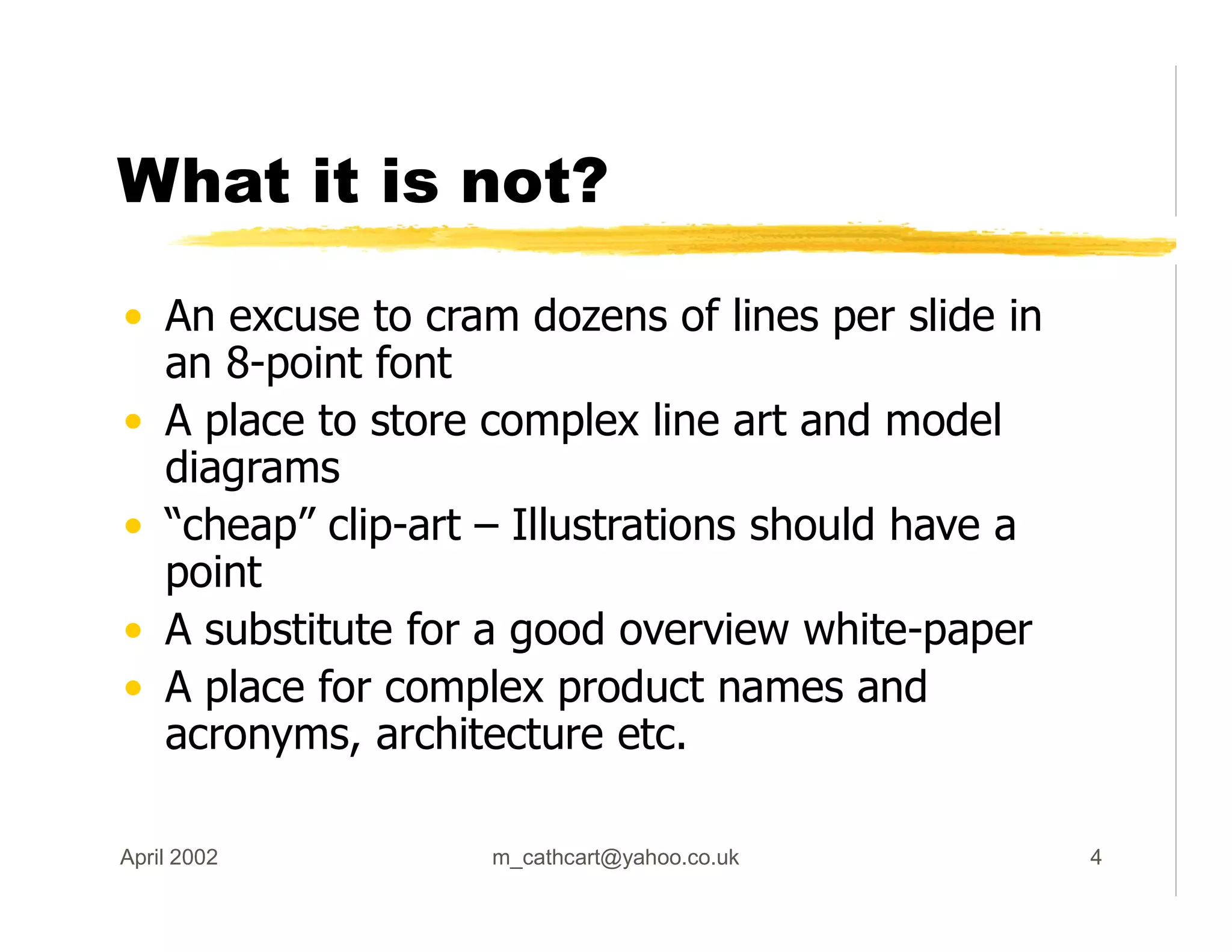 What it is not?
• An excuse to cram dozens of lines per slide in
an 8-point font
• A place to store complex line art and model
diagrams
• “cheap” clip-art – Illustrations should have a
point
• A substitute for a good overview white-paper
• A place for complex product names and
acronyms, architecture etc.
April 2002 m_cathcart@yahoo.co.uk 4
 