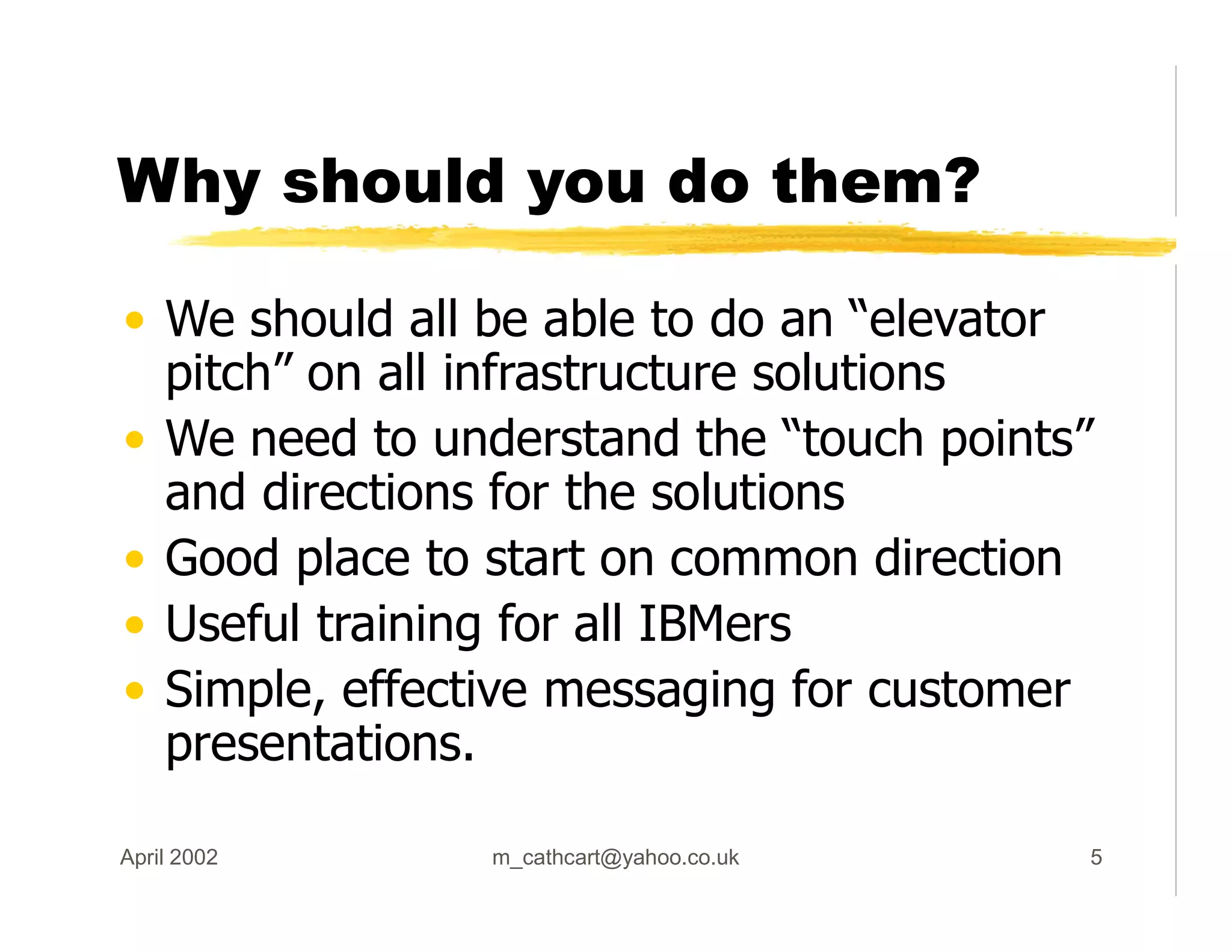 Why should you do them?
• We should all be able to do an “elevator
pitch” on all infrastructure solutions
• We need to understand the “touch points”
and directions for the solutions
• Good place to start on common direction
• Useful training for all IBMers
• Simple, effective messaging for customer
presentations.
April 2002 m_cathcart@yahoo.co.uk 5
 