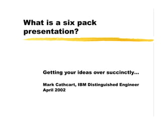 What is a six pack
presentation?
Getting your ideas over succinctly…
Mark Cathcart, IBM Distinguished Engineer
April 2002
 