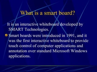 What is a smart board?   It is an interactive whiteboard developed by SMART Technologies.  Smart boards were introduced in 1991, and it was the first interactive whiteboard to provide touch control of computer applications and annotation over standard Microsoft Windows applications.  