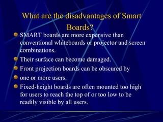 What are the disadvantages of Smart Boards?   SMART boards are more expensive   than conventional whiteboards or projector   and screen combinations. Their surface can become damaged. Front projection boards can be obscured by one or more users. Fixed-height boards are often mounted too high for users to reach the top of or too low to be readily visible by all users. .   