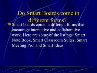   Do Smart Boards come in different forms?   Smart boards come in different forms that encourage interactive and collaborative work. Here are some of the listings: Smart Note Book, Smart Classroom Suites, Smart Meeting Pro, and Smart Ideas.   