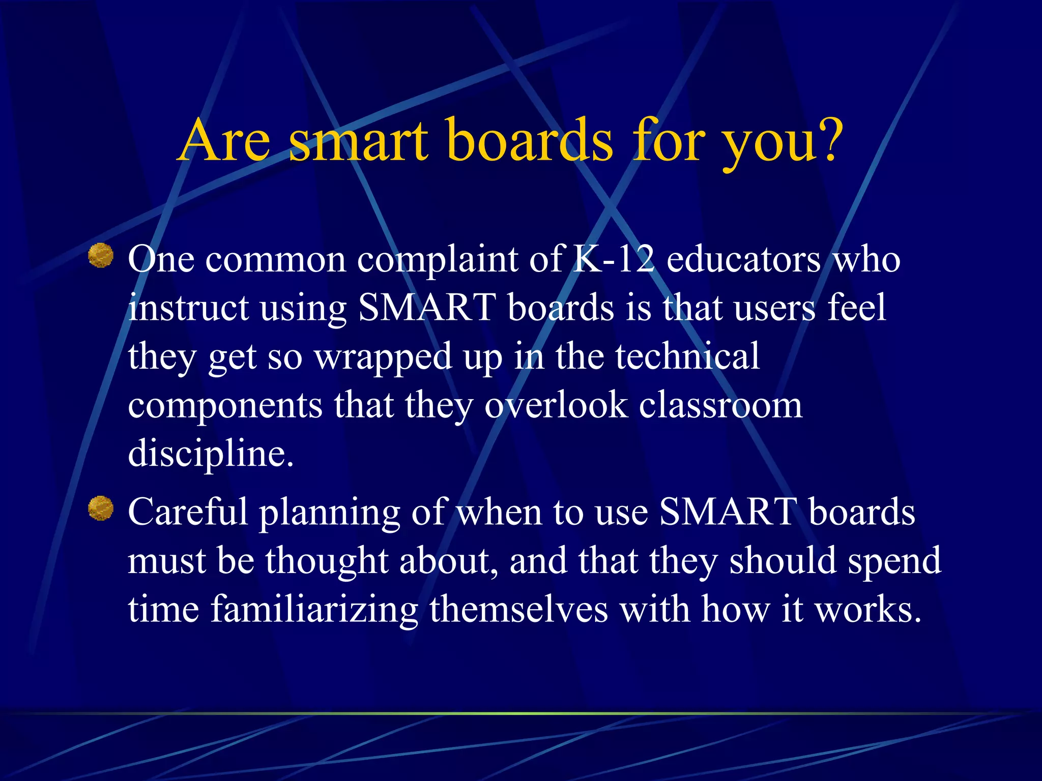 Are smart boards for you?   One common complaint of K-12 educators who instruct using SMART boards is that users feel they get so wrapped up in the technical components that they overlook classroom discipline.  Careful planning of when to use SMART boards must be thought about, and that they should spend time familiarizing themselves with how it works. 