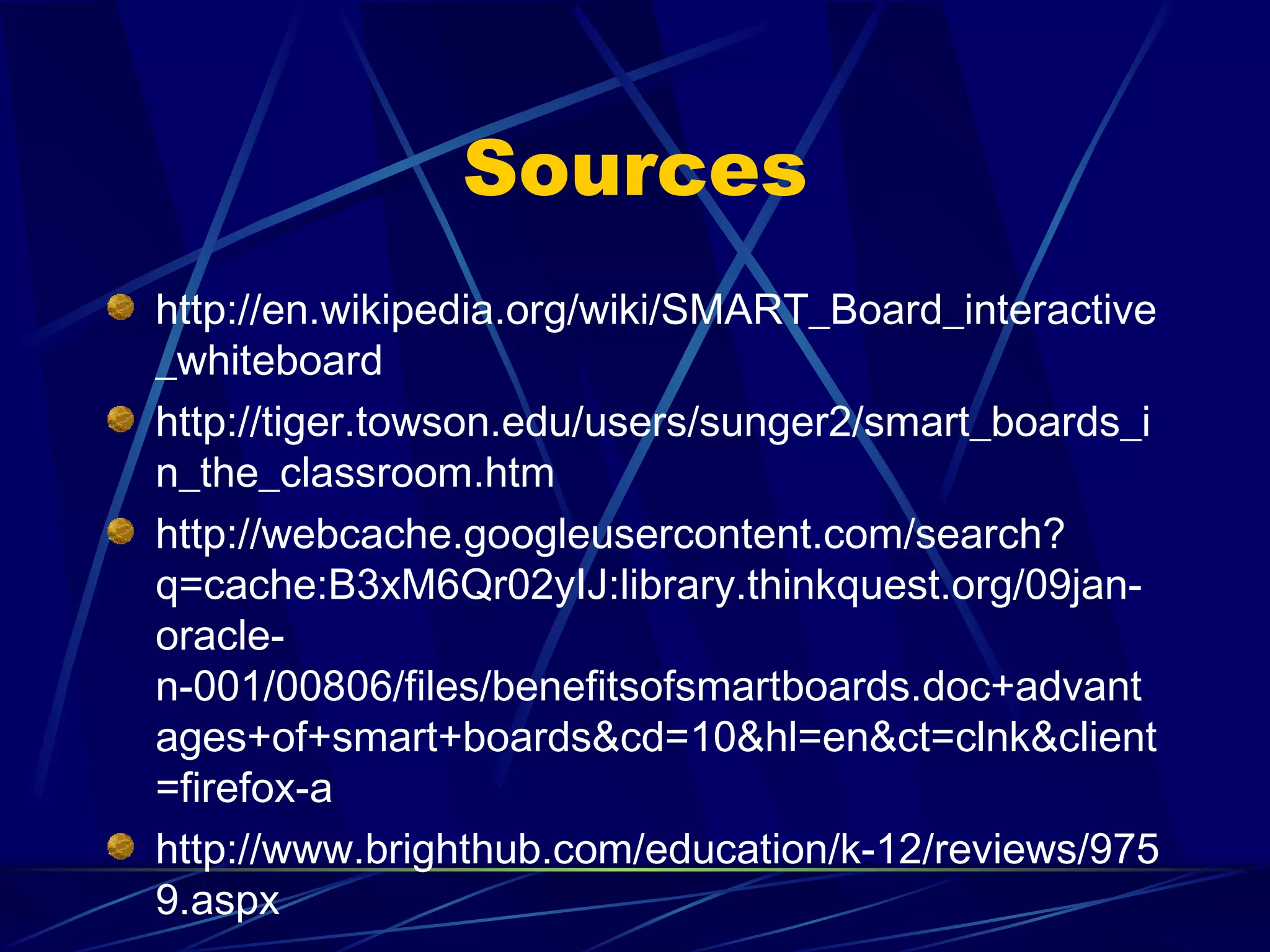 Sources http://en.wikipedia.org/wiki/SMART_Board_interactive_whiteboard http://tiger.towson.edu/users/sunger2/smart_boards_in_the_classroom.htm http://webcache.googleusercontent.com/search?q=cache:B3xM6Qr02yIJ:library.thinkquest.org/09jan-oracle-n-001/00806/files/benefitsofsmartboards.doc+advantages+of+smart+boards&cd=10&hl=en&ct=clnk&client=firefox-a http://www.brighthub.com/education/k-12/reviews/9759.aspx 