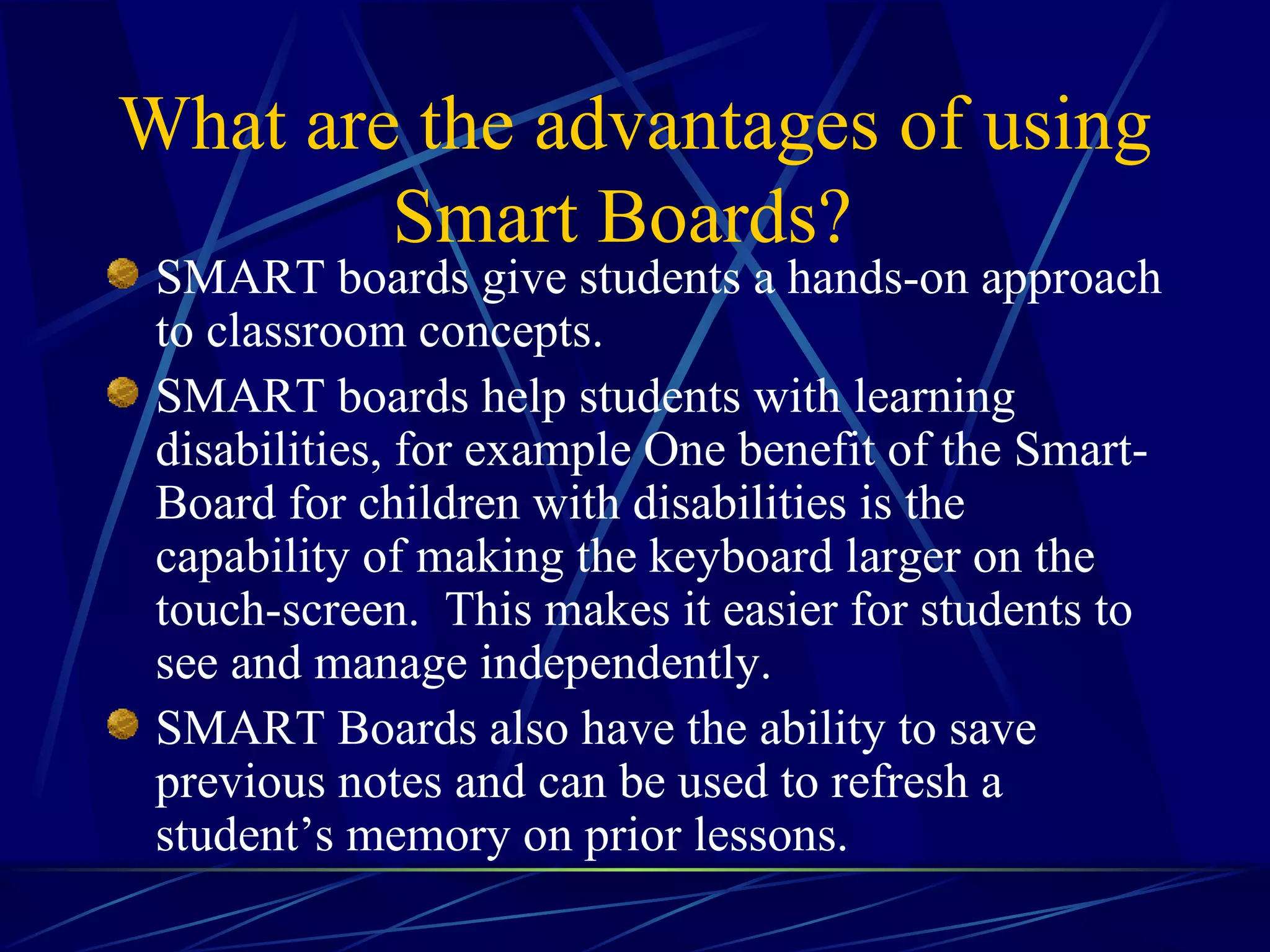 What are the advantages of using Smart Boards?   SMART boards give students a hands-on approach to classroom concepts.  SMART boards help students with learning disabilities, for example One benefit of the Smart-Board for children with disabilities is the capability of making the keyboard larger on the touch-screen.  This makes it easier for students to see and manage independently.  SMART Boards also have the ability to save previous notes and can be used to refresh a student’s memory on prior lessons.   
