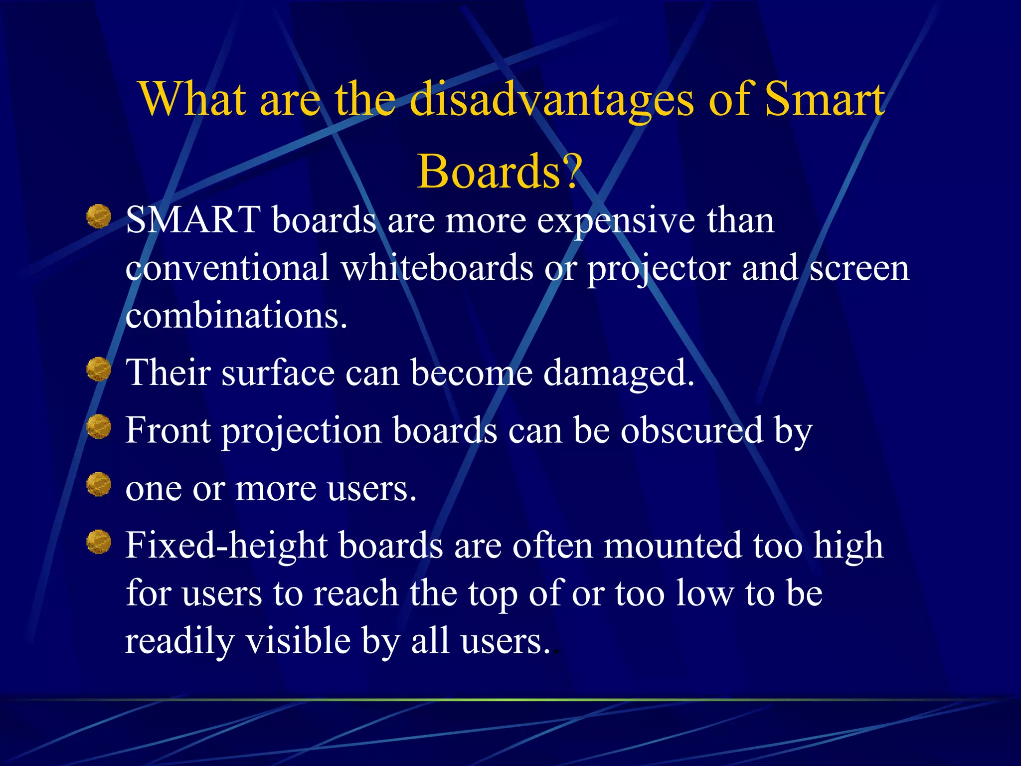 What are the disadvantages of Smart Boards?   SMART boards are more expensive   than conventional whiteboards or projector   and screen combinations. Their surface can become damaged. Front projection boards can be obscured by one or more users. Fixed-height boards are often mounted too high for users to reach the top of or too low to be readily visible by all users. .   